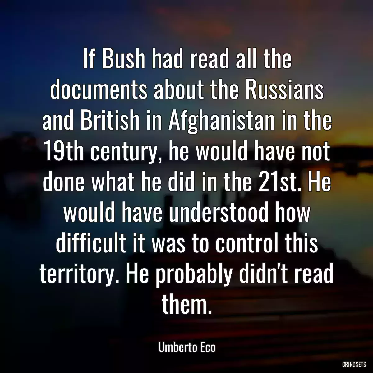 If Bush had read all the documents about the Russians and British in Afghanistan in the 19th century, he would have not done what he did in the 21st. He would have understood how difficult it was to control this territory. He probably didn\'t read them.