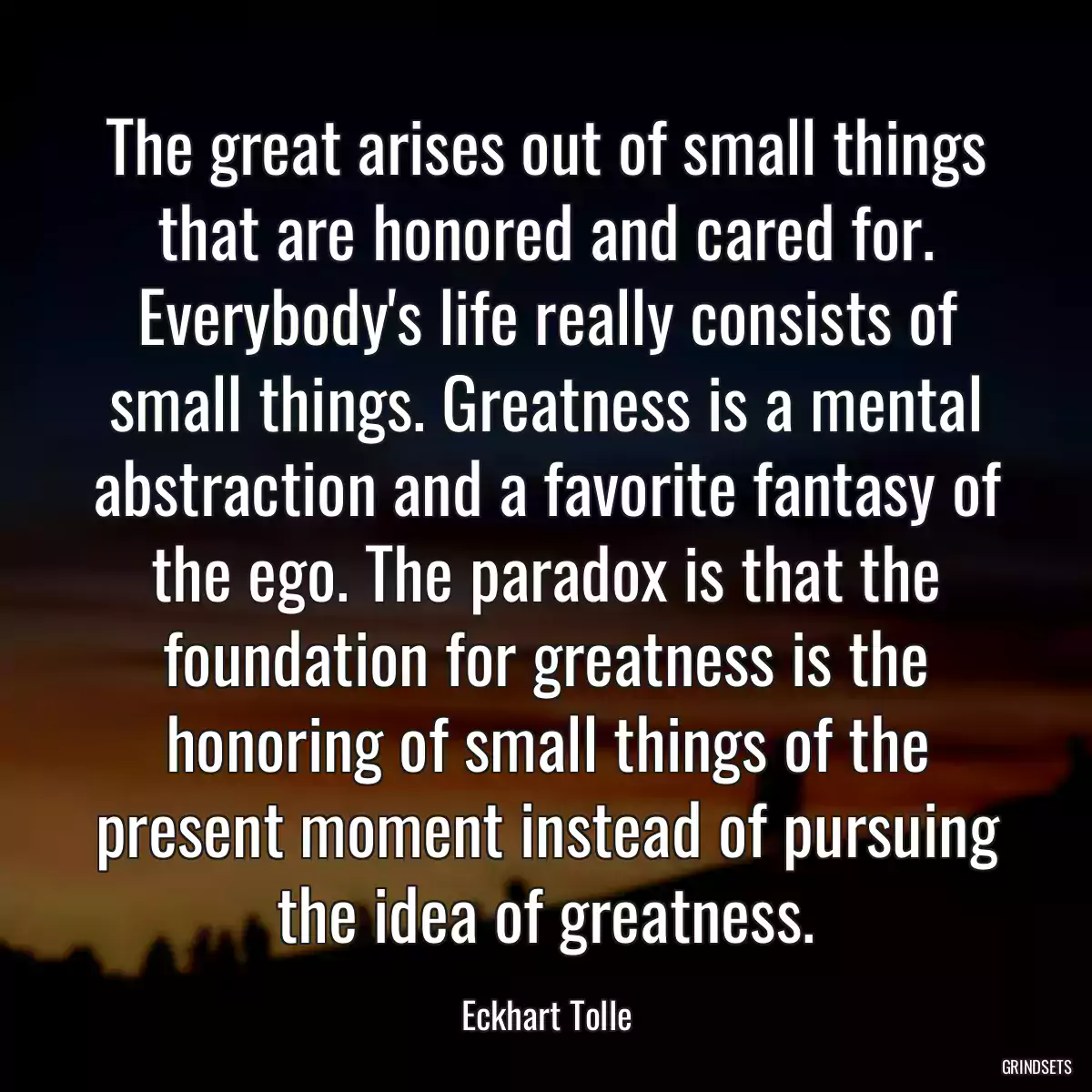 The great arises out of small things that are honored and cared for. Everybody\'s life really consists of small things. Greatness is a mental abstraction and a favorite fantasy of the ego. The paradox is that the foundation for greatness is the honoring of small things of the present moment instead of pursuing the idea of greatness.