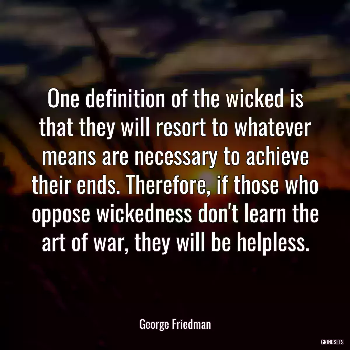 One definition of the wicked is that they will resort to whatever means are necessary to achieve their ends. Therefore, if those who oppose wickedness don\'t learn the art of war, they will be helpless.