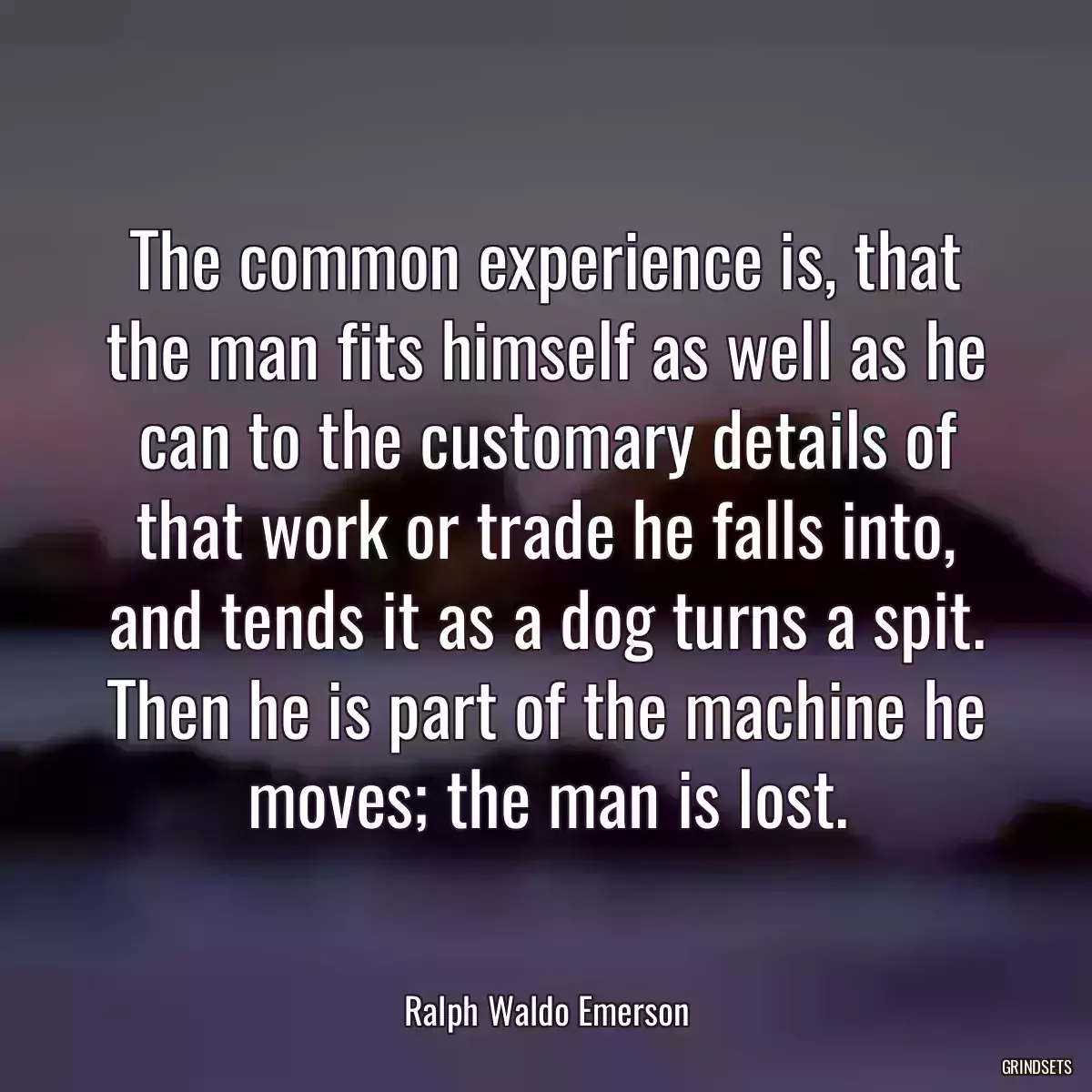 The common experience is, that the man fits himself as well as he can to the customary details of that work or trade he falls into, and tends it as a dog turns a spit. Then he is part of the machine he moves; the man is lost.