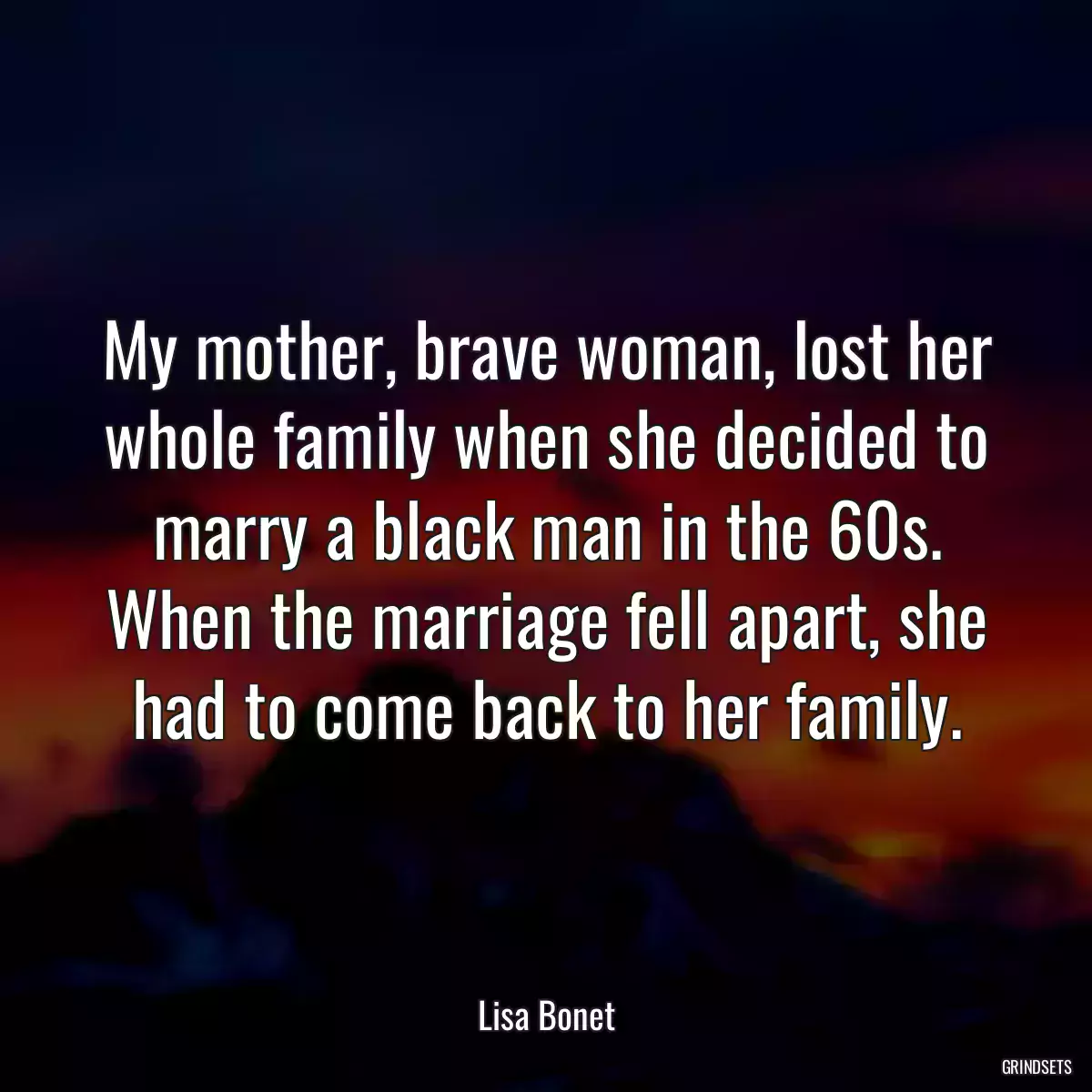 My mother, brave woman, lost her whole family when she decided to marry a black man in the 60s. When the marriage fell apart, she had to come back to her family.