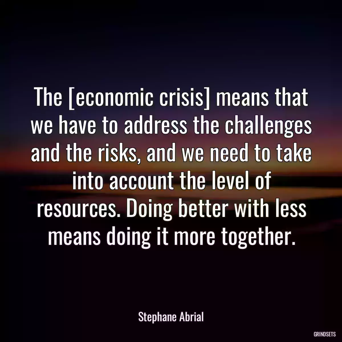 The [economic crisis] means that we have to address the challenges and the risks, and we need to take into account the level of resources. Doing better with less means doing it more together.