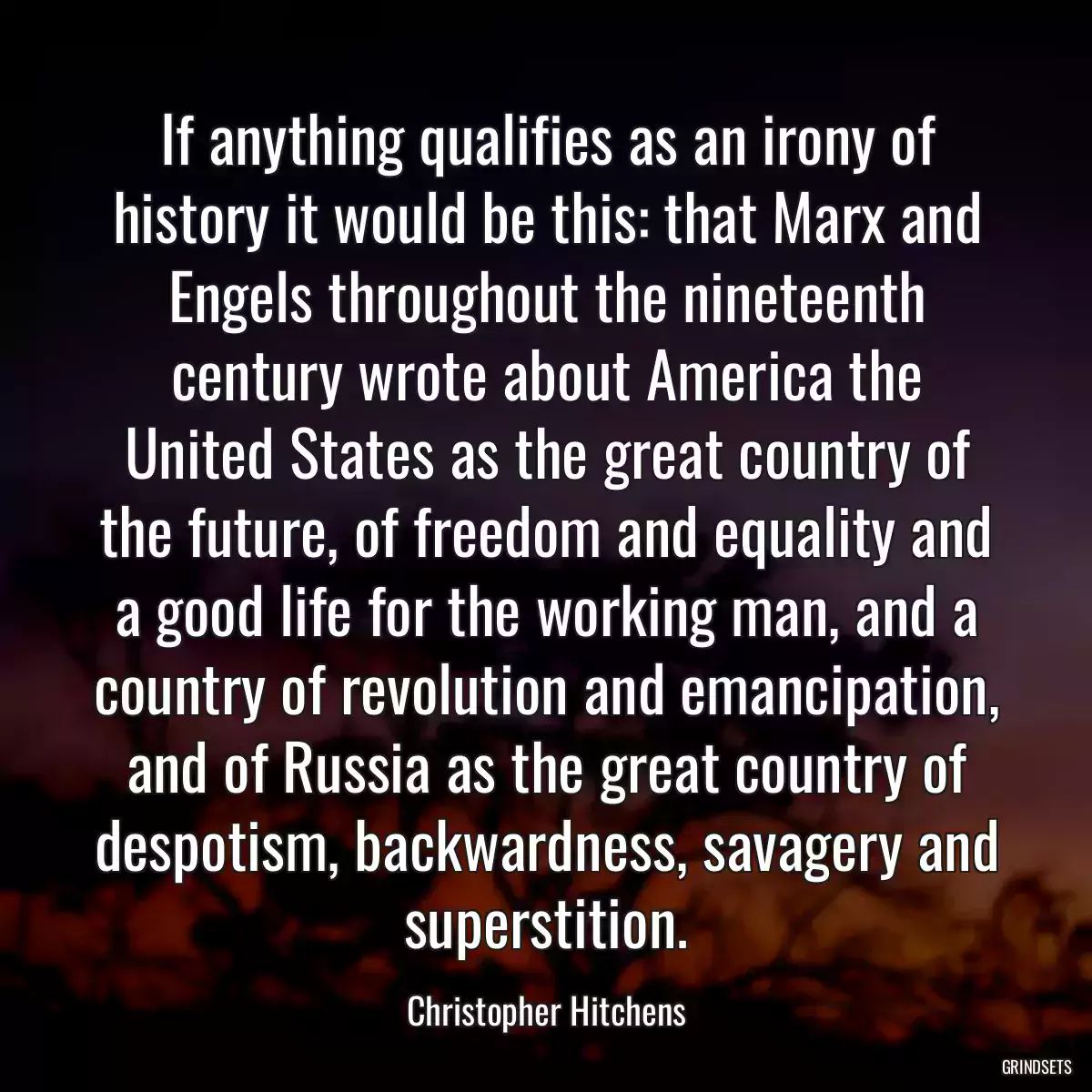 If anything qualifies as an irony of history it would be this: that Marx and Engels throughout the nineteenth century wrote about America the United States as the great country of the future, of freedom and equality and a good life for the working man, and a country of revolution and emancipation, and of Russia as the great country of despotism, backwardness, savagery and superstition.