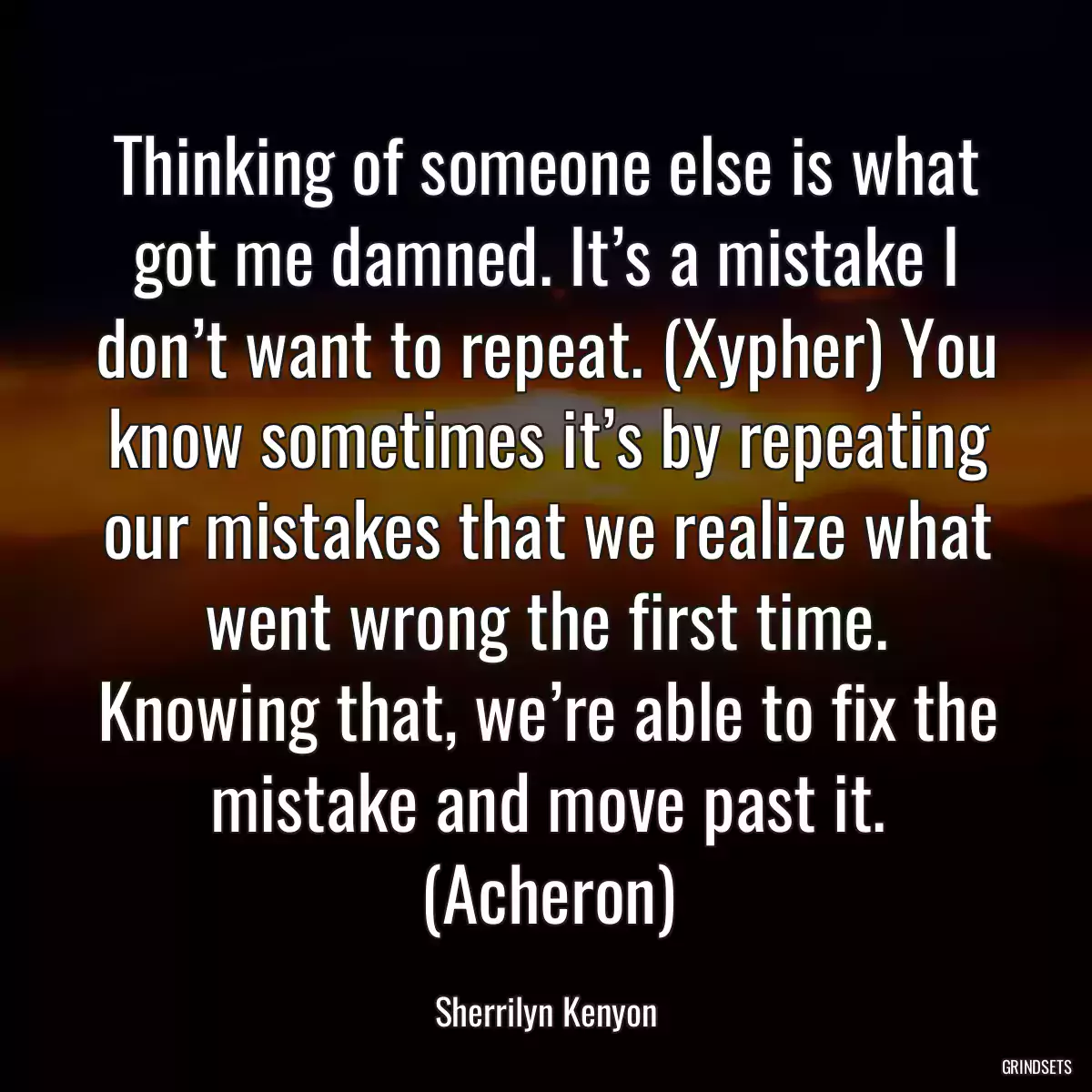 Thinking of someone else is what got me damned. It’s a mistake I don’t want to repeat. (Xypher) You know sometimes it’s by repeating our mistakes that we realize what went wrong the first time. Knowing that, we’re able to fix the mistake and move past it. (Acheron)