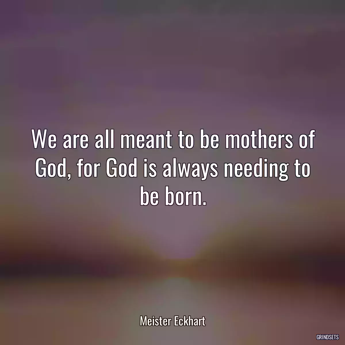 We are all meant to be mothers of God, for God is always needing to be born.