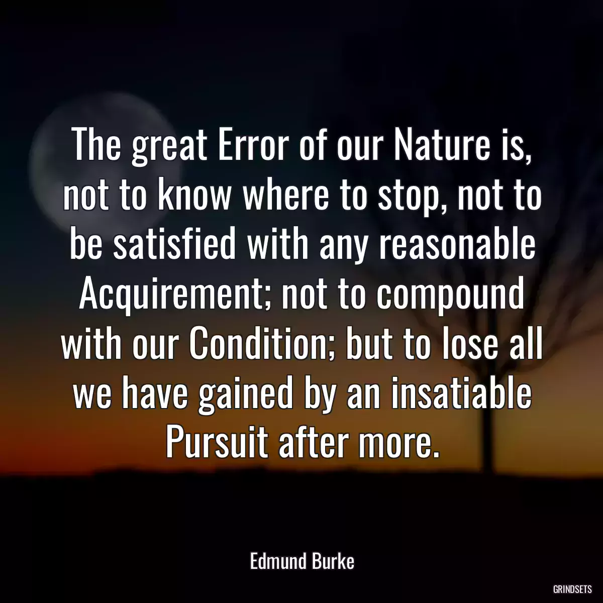 The great Error of our Nature is, not to know where to stop, not to be satisfied with any reasonable Acquirement; not to compound with our Condition; but to lose all we have gained by an insatiable Pursuit after more.