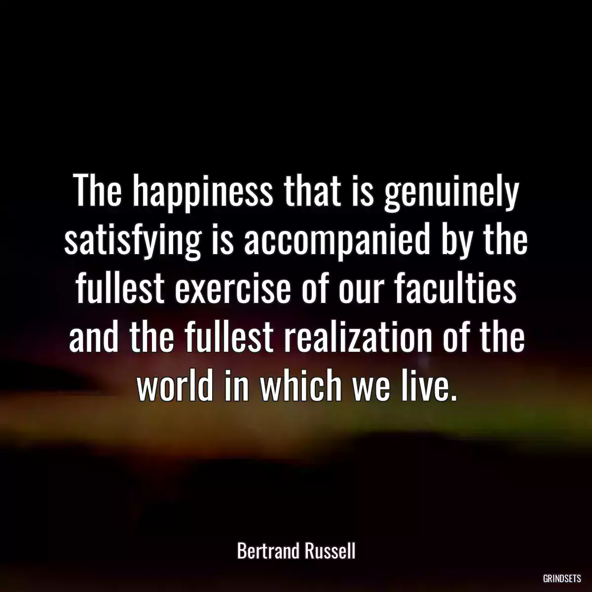 The happiness that is genuinely satisfying is accompanied by the fullest exercise of our faculties and the fullest realization of the world in which we live.