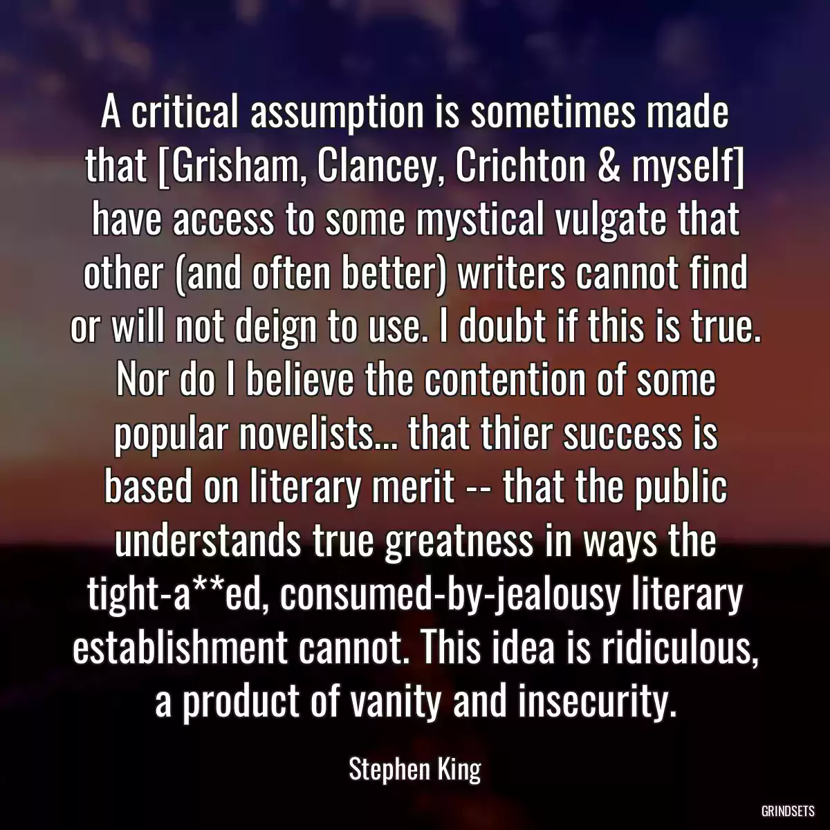 A critical assumption is sometimes made that [Grisham, Clancey, Crichton & myself] have access to some mystical vulgate that other (and often better) writers cannot find or will not deign to use. I doubt if this is true. Nor do I believe the contention of some popular novelists... that thier success is based on literary merit -- that the public understands true greatness in ways the tight-a**ed, consumed-by-jealousy literary establishment cannot. This idea is ridiculous, a product of vanity and insecurity.