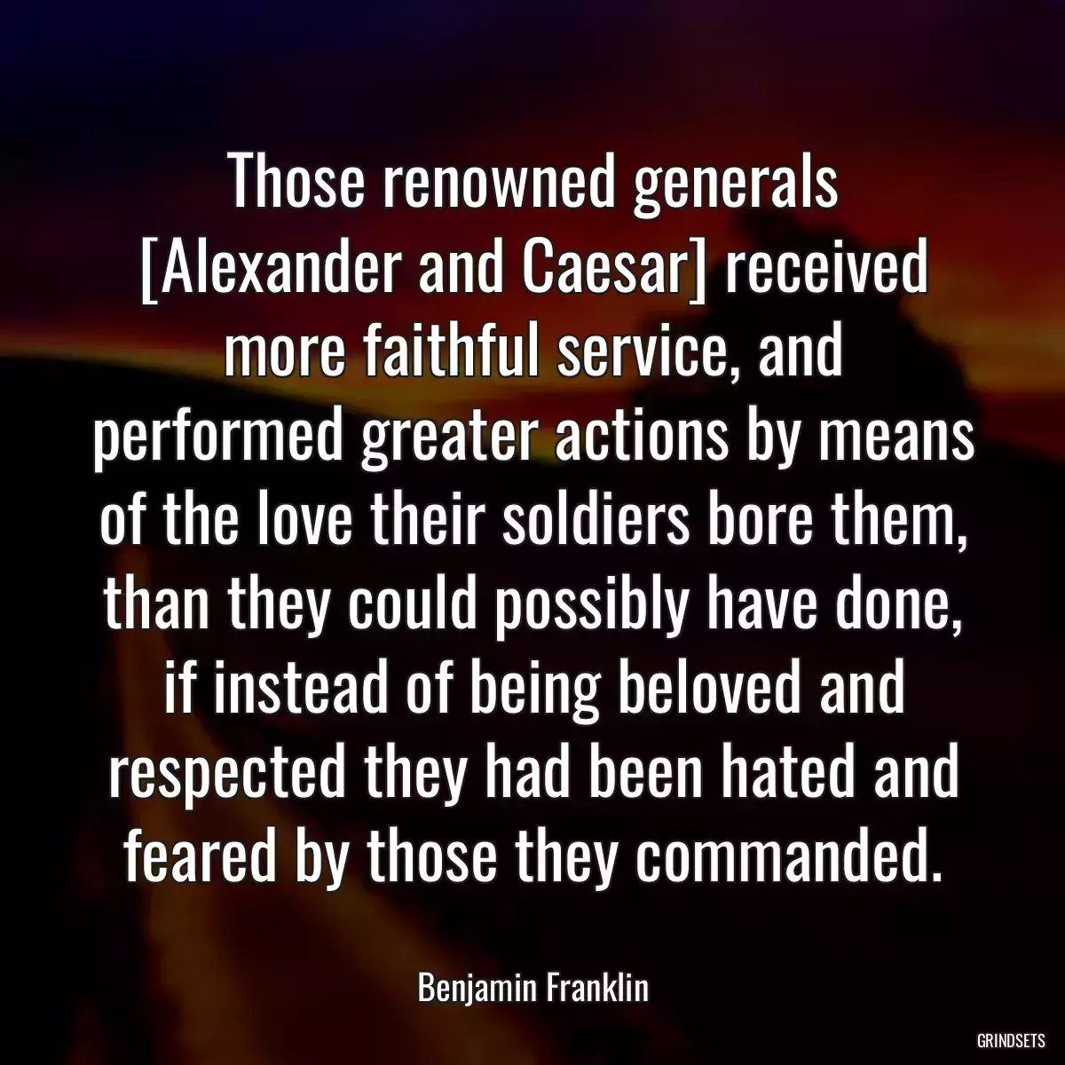 Those renowned generals [Alexander and Caesar] received more faithful service, and performed greater actions by means of the love their soldiers bore them, than they could possibly have done, if instead of being beloved and respected they had been hated and feared by those they commanded.