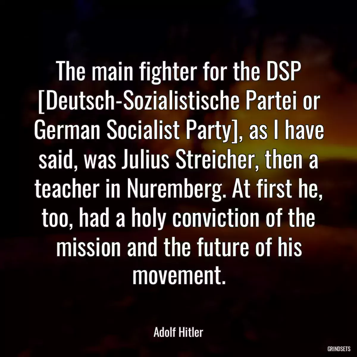 The main fighter for the DSP [Deutsch-Sozialistische Partei or German Socialist Party], as I have said, was Julius Streicher, then a teacher in Nuremberg. At first he, too, had a holy conviction of the mission and the future of his movement.