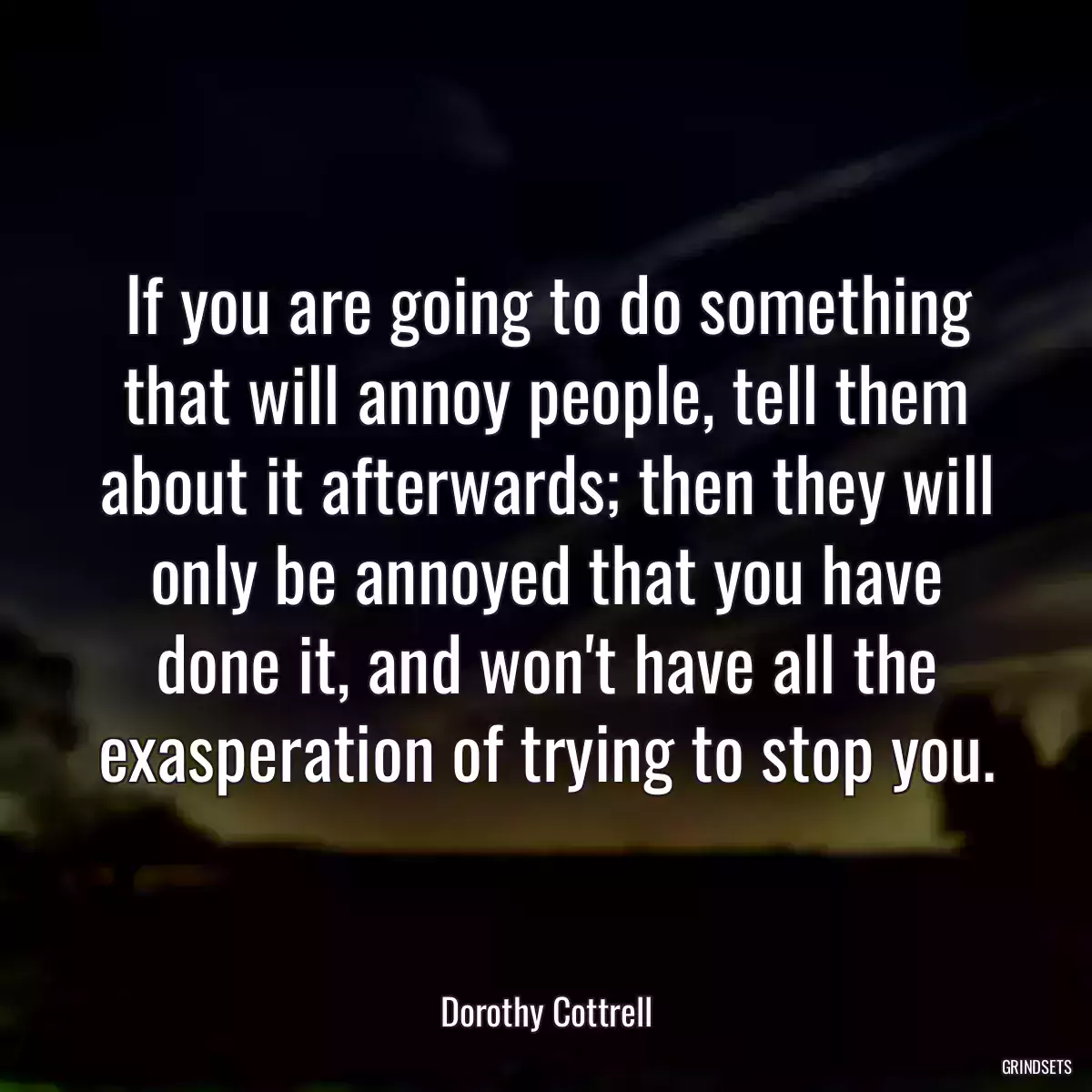 If you are going to do something that will annoy people, tell them about it afterwards; then they will only be annoyed that you have done it, and won\'t have all the exasperation of trying to stop you.