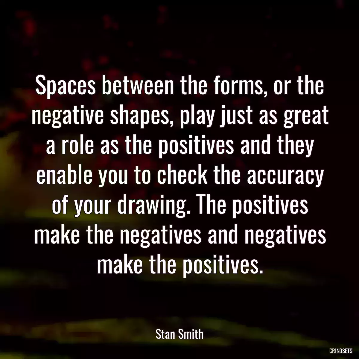 Spaces between the forms, or the negative shapes, play just as great a role as the positives and they enable you to check the accuracy of your drawing. The positives make the negatives and negatives make the positives.