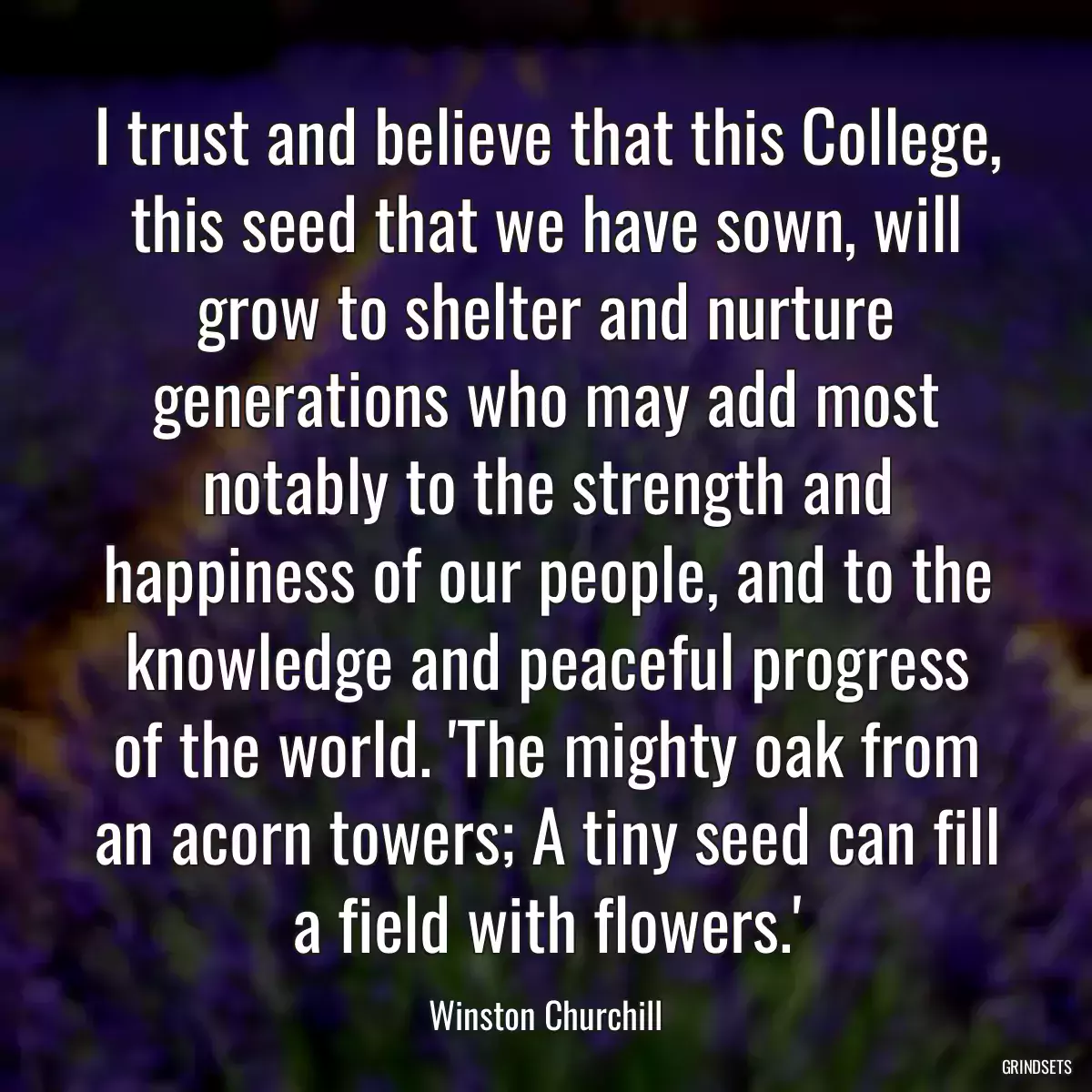 I trust and believe that this College, this seed that we have sown, will grow to shelter and nurture generations who may add most notably to the strength and happiness of our people, and to the knowledge and peaceful progress of the world. \'The mighty oak from an acorn towers; A tiny seed can fill a field with flowers.\'