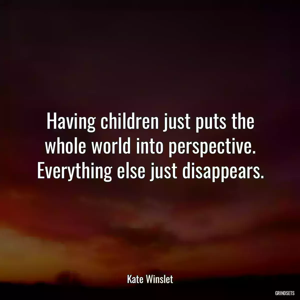 Having children just puts the whole world into perspective. Everything else just disappears.