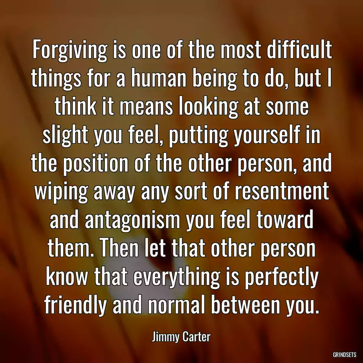 Forgiving is one of the most difficult things for a human being to do, but I think it means looking at some slight you feel, putting yourself in the position of the other person, and wiping away any sort of resentment and antagonism you feel toward them. Then let that other person know that everything is perfectly friendly and normal between you.