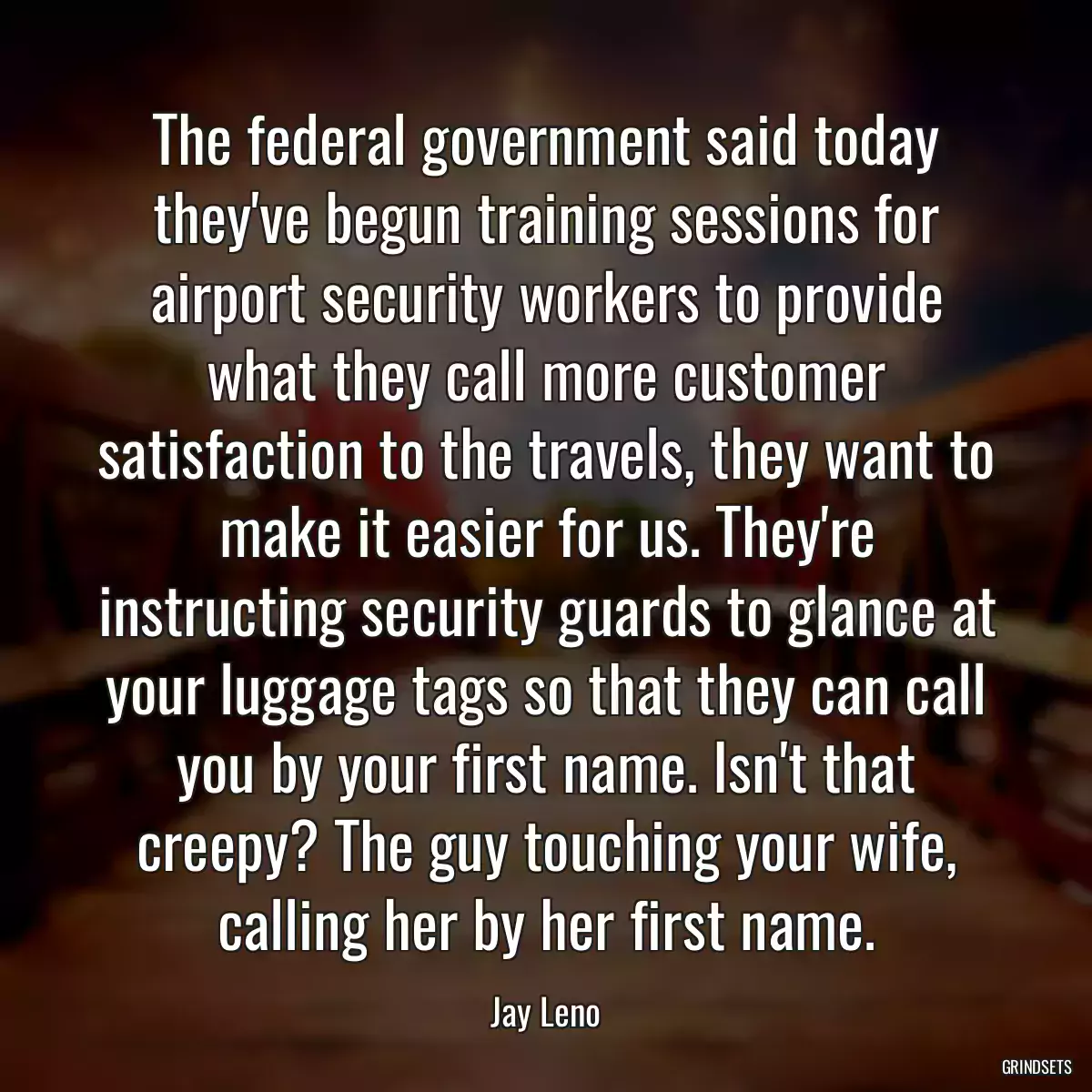 The federal government said today they\'ve begun training sessions for airport security workers to provide what they call more customer satisfaction to the travels, they want to make it easier for us. They\'re instructing security guards to glance at your luggage tags so that they can call you by your first name. Isn\'t that creepy? The guy touching your wife, calling her by her first name.