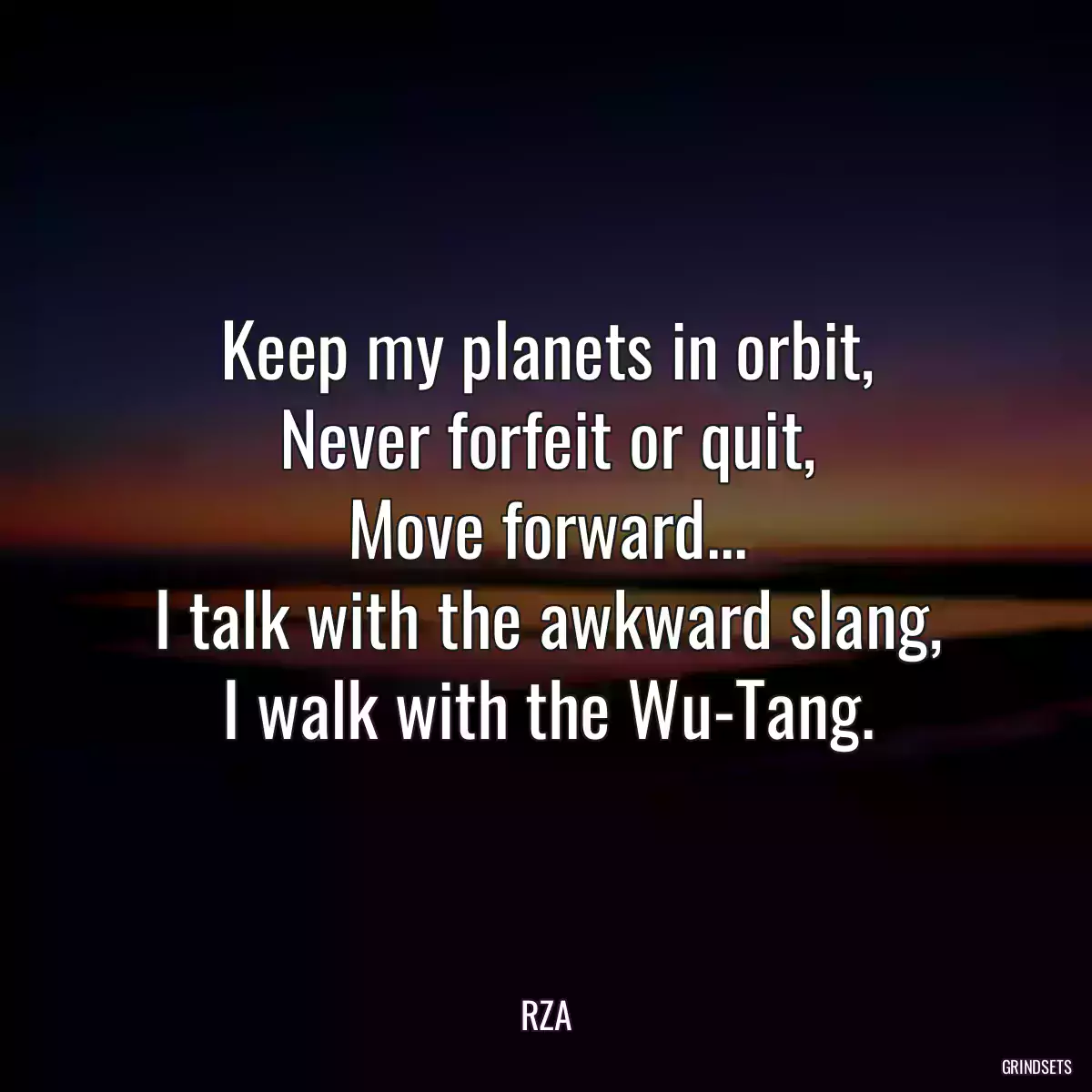 Keep my planets in orbit,
Never forfeit or quit,
Move forward...
I talk with the awkward slang,
I walk with the Wu-Tang.