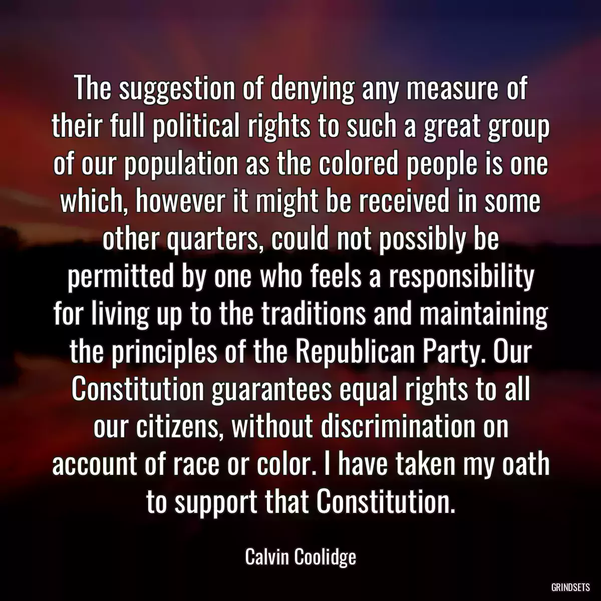 The suggestion of denying any measure of their full political rights to such a great group of our population as the colored people is one which, however it might be received in some other quarters, could not possibly be permitted by one who feels a responsibility for living up to the traditions and maintaining the principles of the Republican Party. Our Constitution guarantees equal rights to all our citizens, without discrimination on account of race or color. I have taken my oath to support that Constitution.