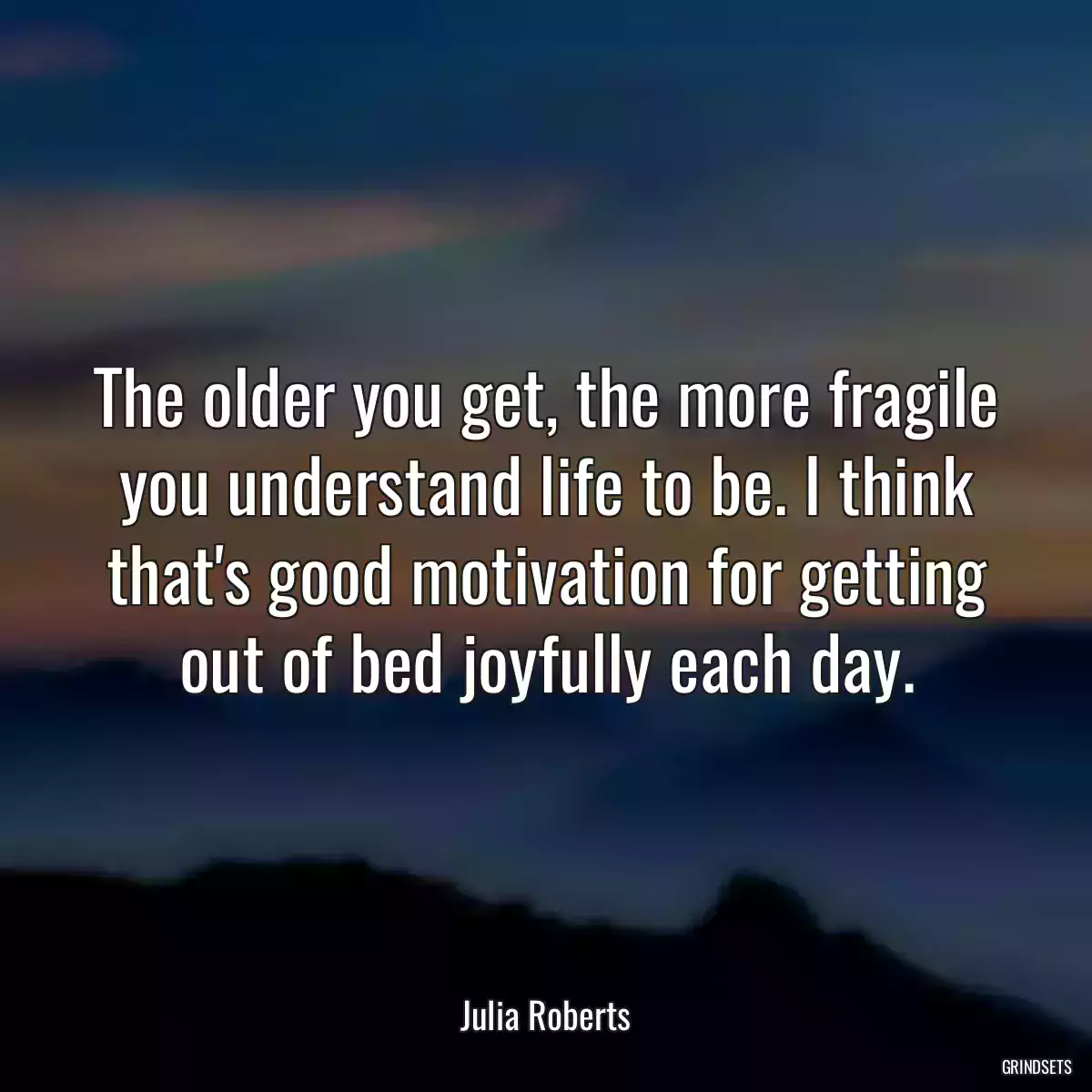 The older you get, the more fragile you understand life to be. I think that\'s good motivation for getting out of bed joyfully each day.