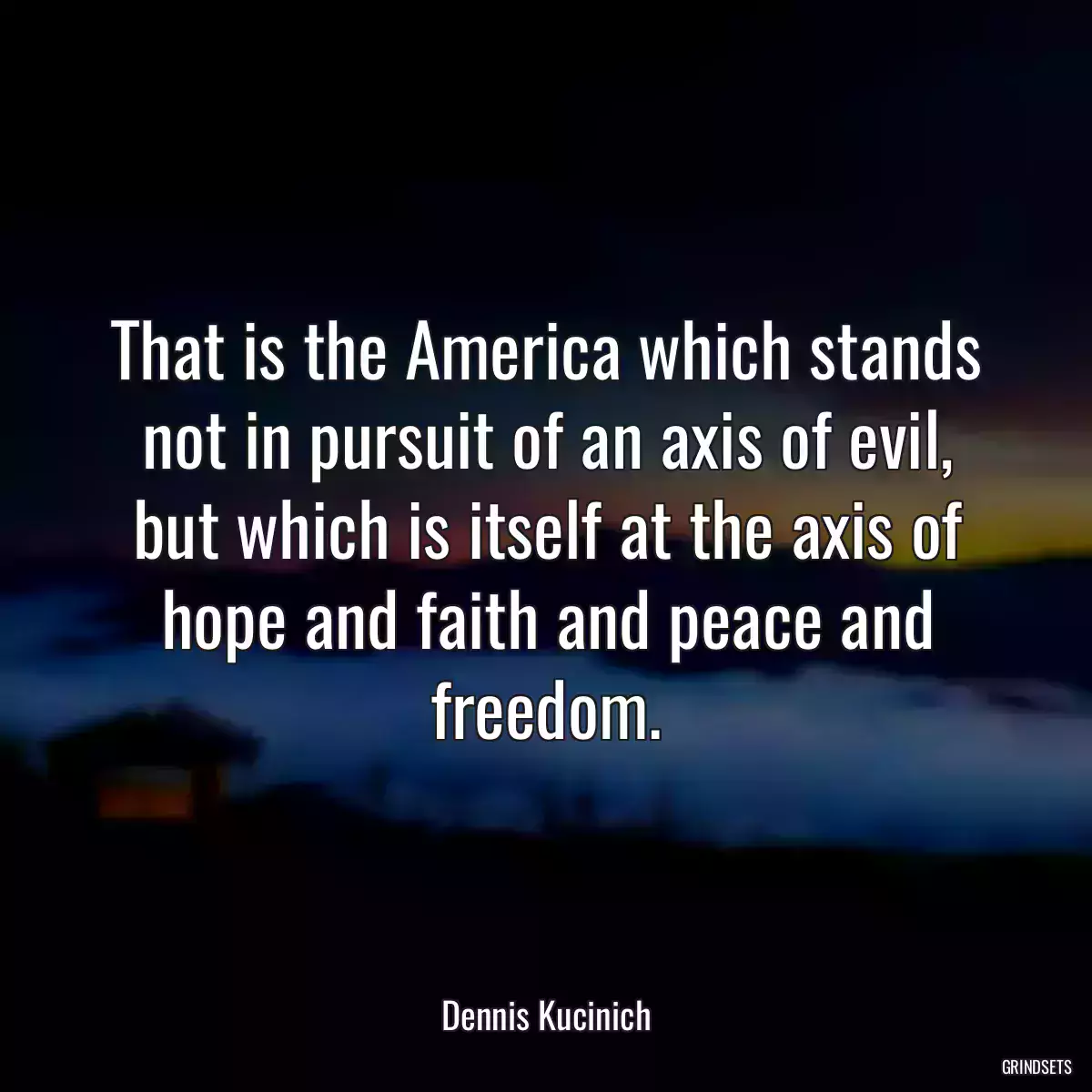 That is the America which stands not in pursuit of an axis of evil, but which is itself at the axis of hope and faith and peace and freedom.