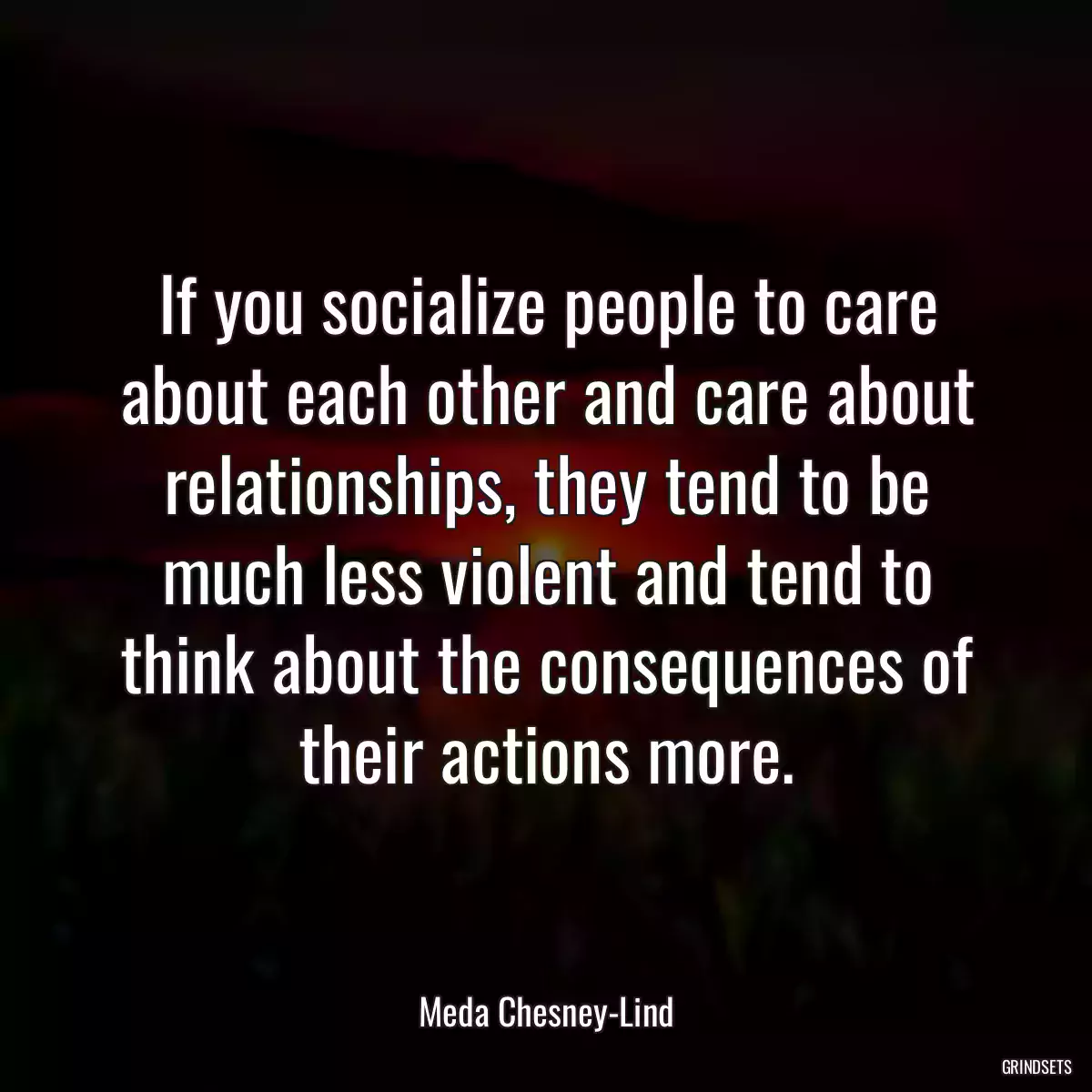 If you socialize people to care about each other and care about relationships, they tend to be much less violent and tend to think about the consequences of their actions more.