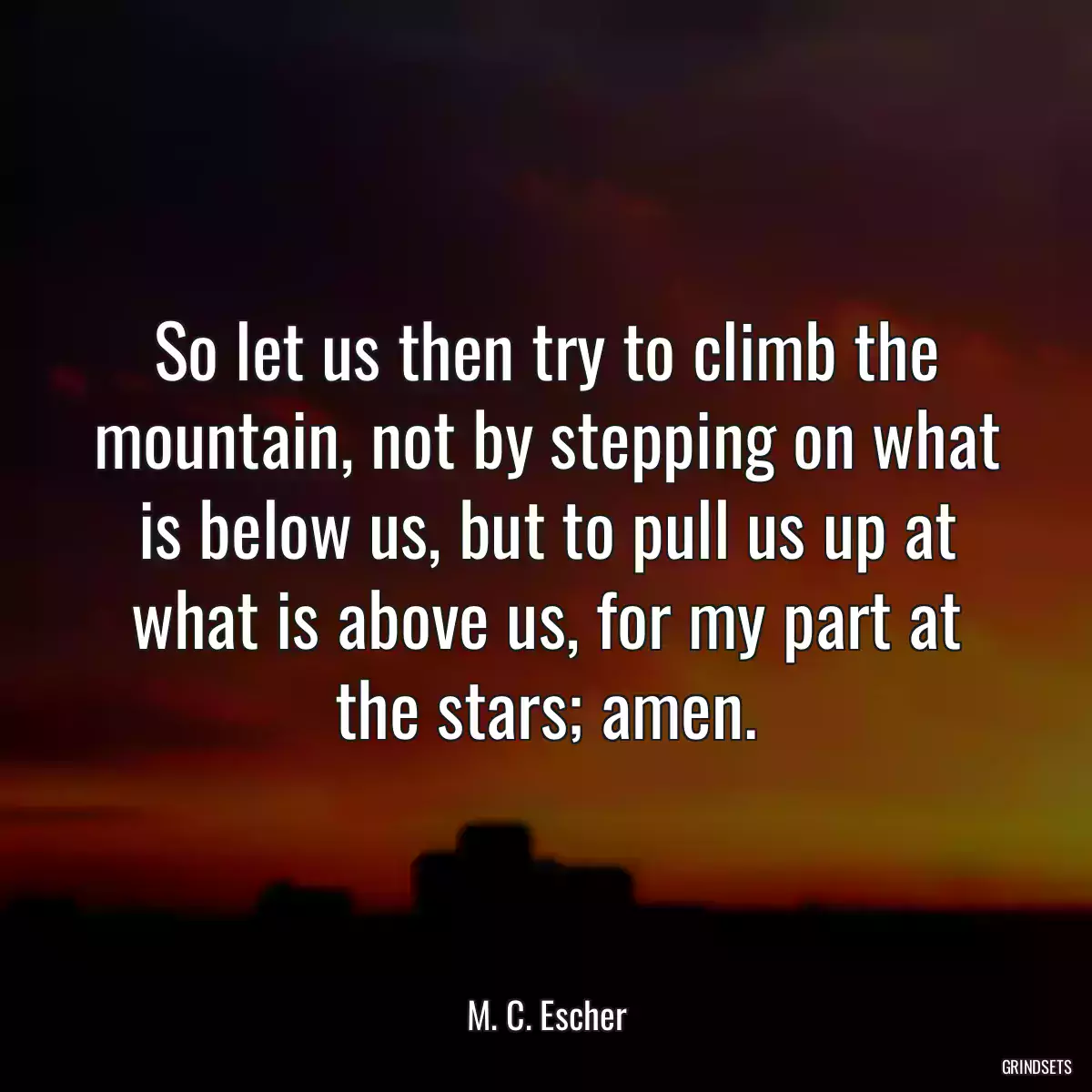 So let us then try to climb the mountain, not by stepping on what is below us, but to pull us up at what is above us, for my part at the stars; amen.