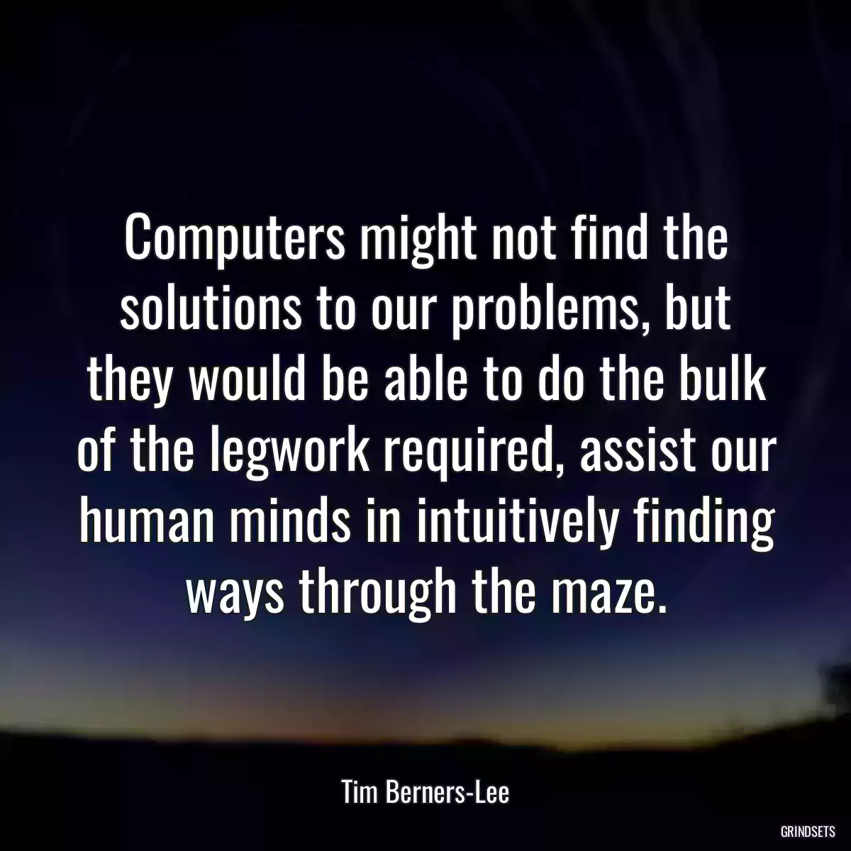 Computers might not find the solutions to our problems, but they would be able to do the bulk of the legwork required, assist our human minds in intuitively finding ways through the maze.