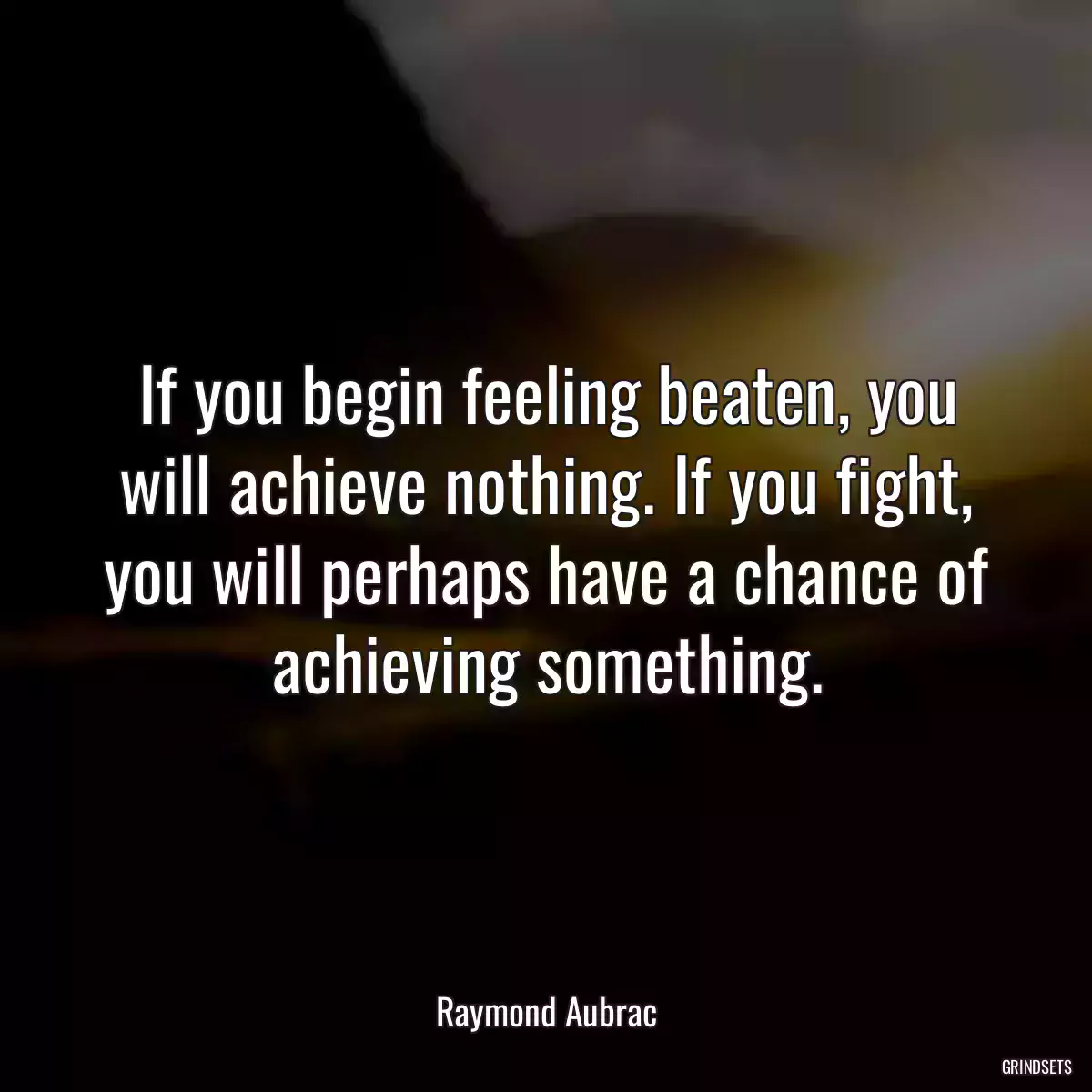 If you begin feeling beaten, you will achieve nothing. If you fight, you will perhaps have a chance of achieving something.