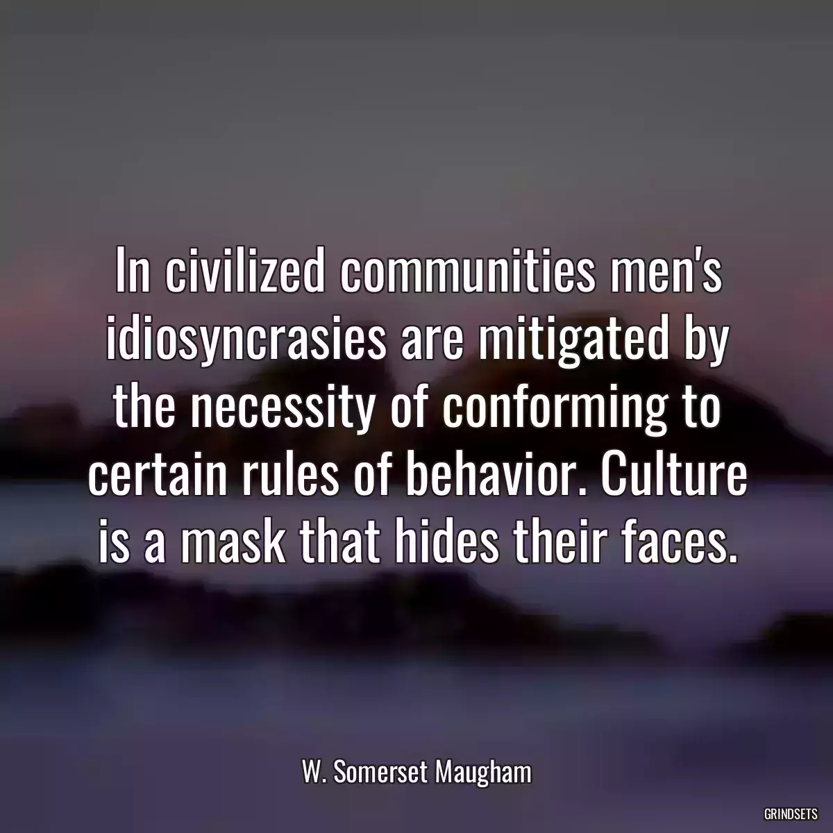 In civilized communities men\'s idiosyncrasies are mitigated by the necessity of conforming to certain rules of behavior. Culture is a mask that hides their faces.