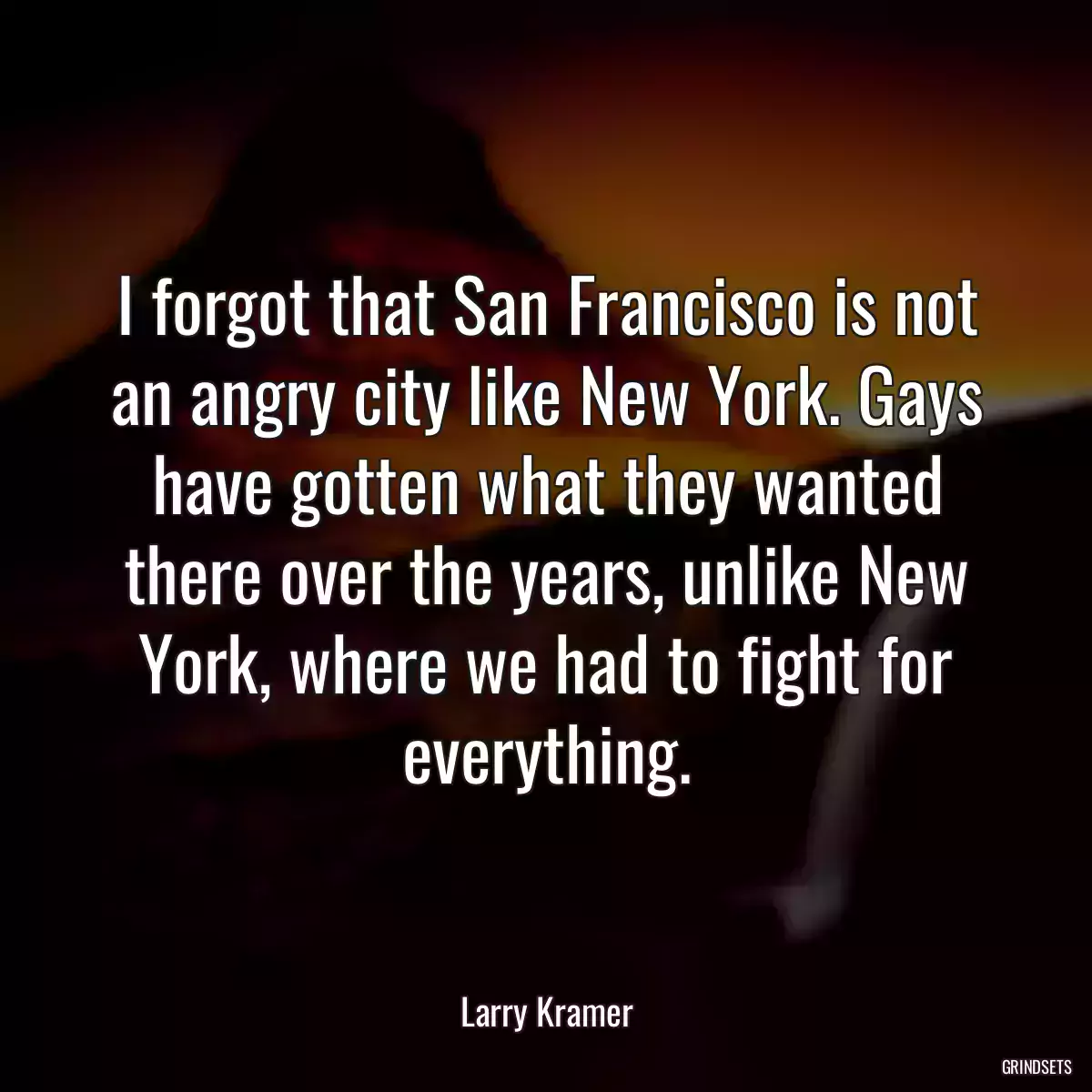 I forgot that San Francisco is not an angry city like New York. Gays have gotten what they wanted there over the years, unlike New York, where we had to fight for everything.