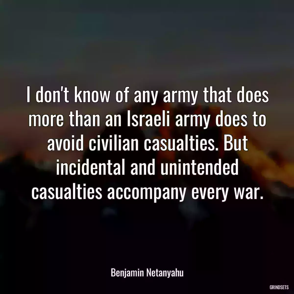 I don\'t know of any army that does more than an Israeli army does to avoid civilian casualties. But incidental and unintended casualties accompany every war.