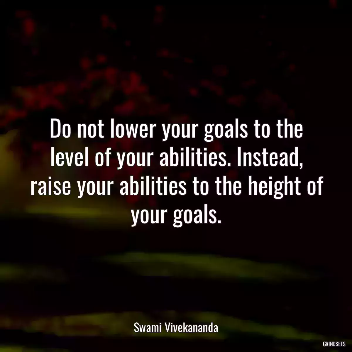 Do not lower your goals to the level of your abilities. Instead, raise your abilities to the height of your goals.