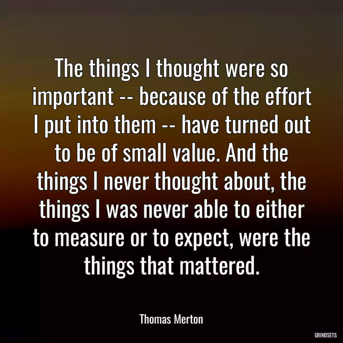 The things I thought were so important -- because of the effort I put into them -- have turned out to be of small value. And the things I never thought about, the things I was never able to either to measure or to expect, were the things that mattered.