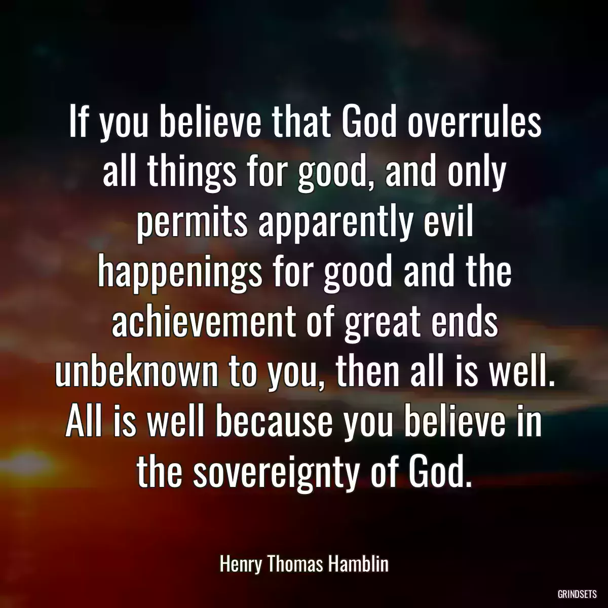 If you believe that God overrules all things for good, and only permits apparently evil happenings for good and the achievement of great ends unbeknown to you, then all is well. All is well because you believe in the sovereignty of God.