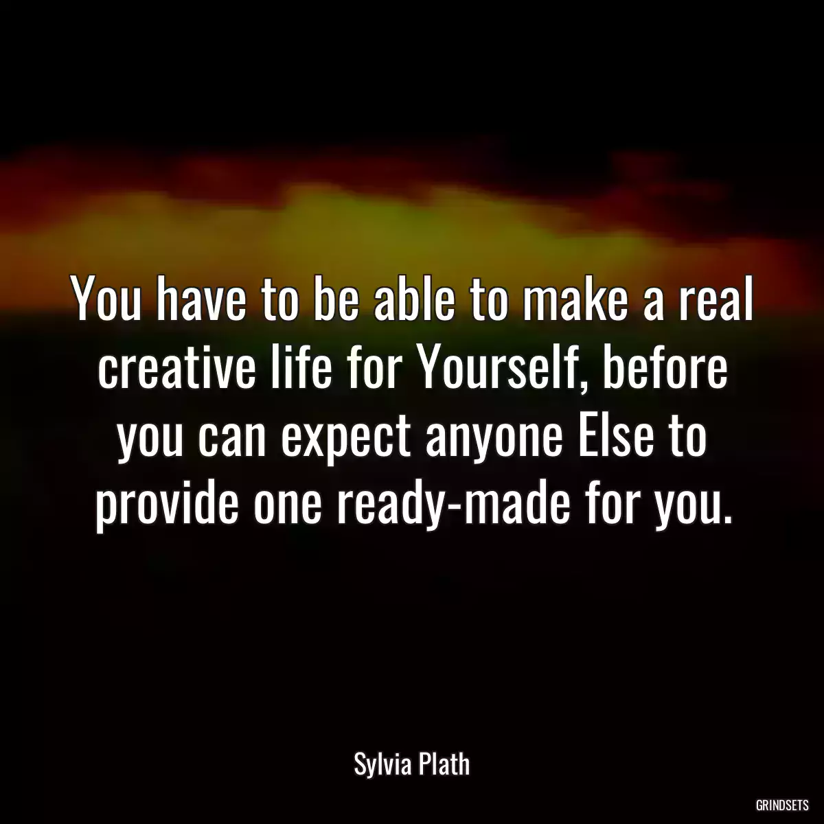 You have to be able to make a real creative life for Yourself, before you can expect anyone Else to provide one ready-made for you.