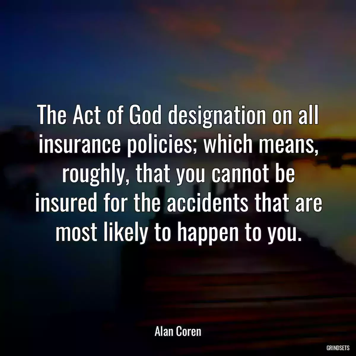 The Act of God designation on all insurance policies; which means, roughly, that you cannot be insured for the accidents that are most likely to happen to you.