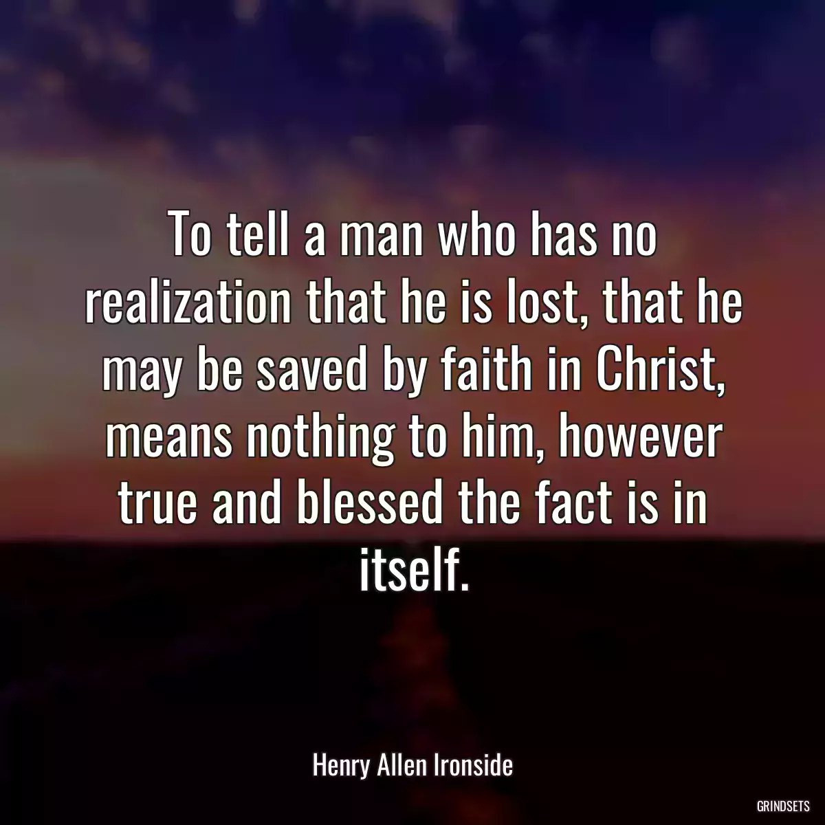 To tell a man who has no realization that he is lost, that he may be saved by faith in Christ, means nothing to him, however true and blessed the fact is in itself.