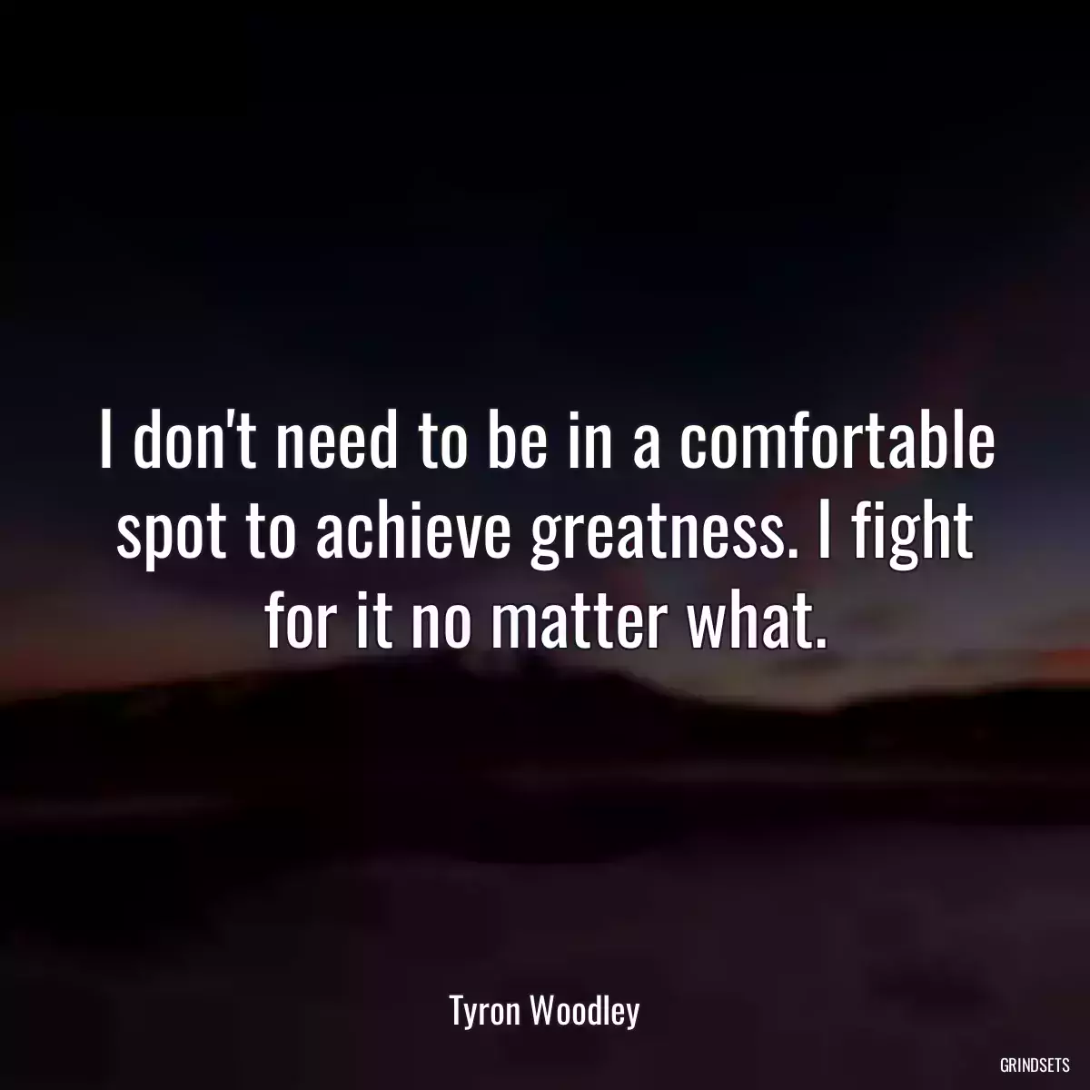 I don\'t need to be in a comfortable spot to achieve greatness. I fight for it no matter what.