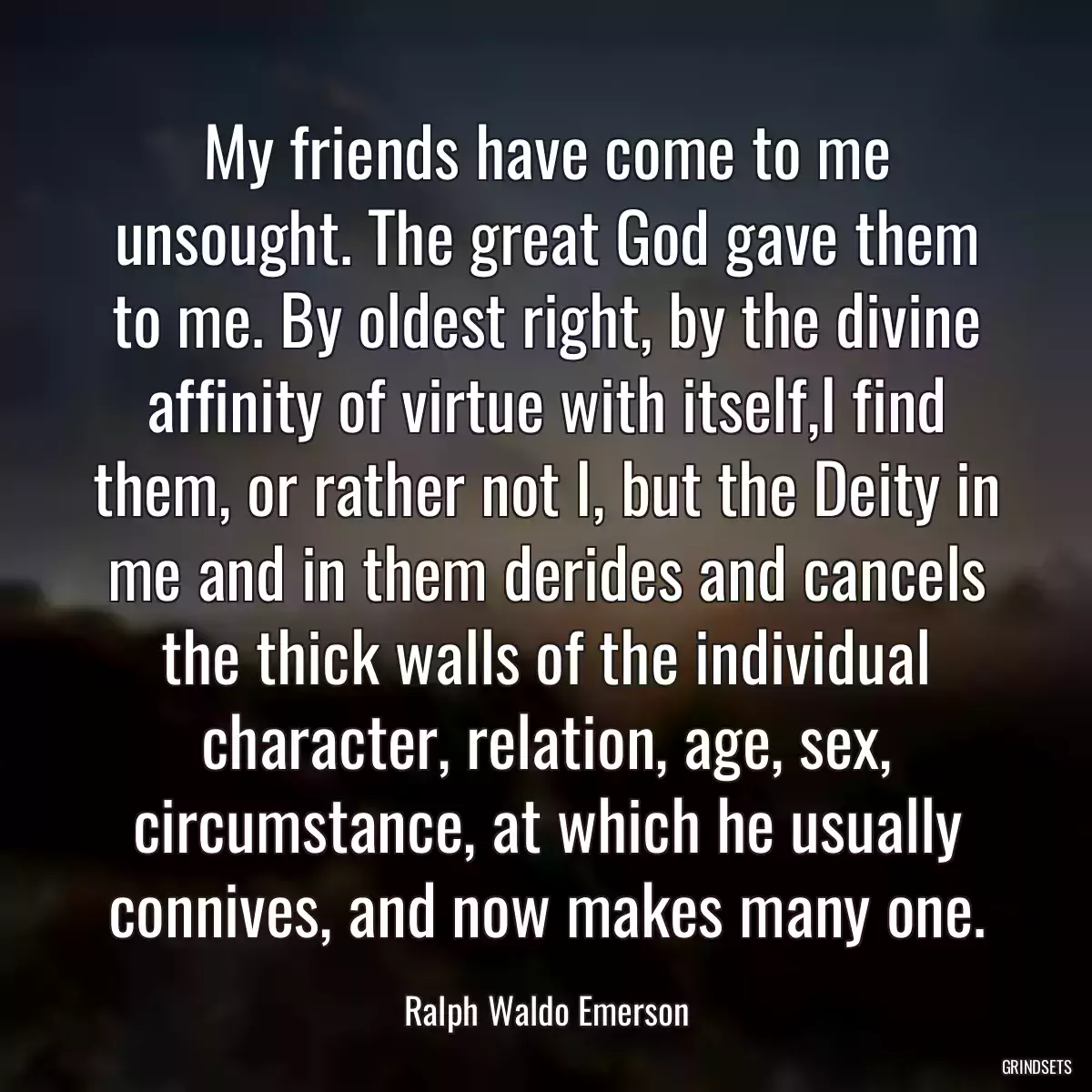 My friends have come to me unsought. The great God gave them to me. By oldest right, by the divine affinity of virtue with itself,I find them, or rather not I, but the Deity in me and in them derides and cancels the thick walls of the individual character, relation, age, sex, circumstance, at which he usually connives, and now makes many one.