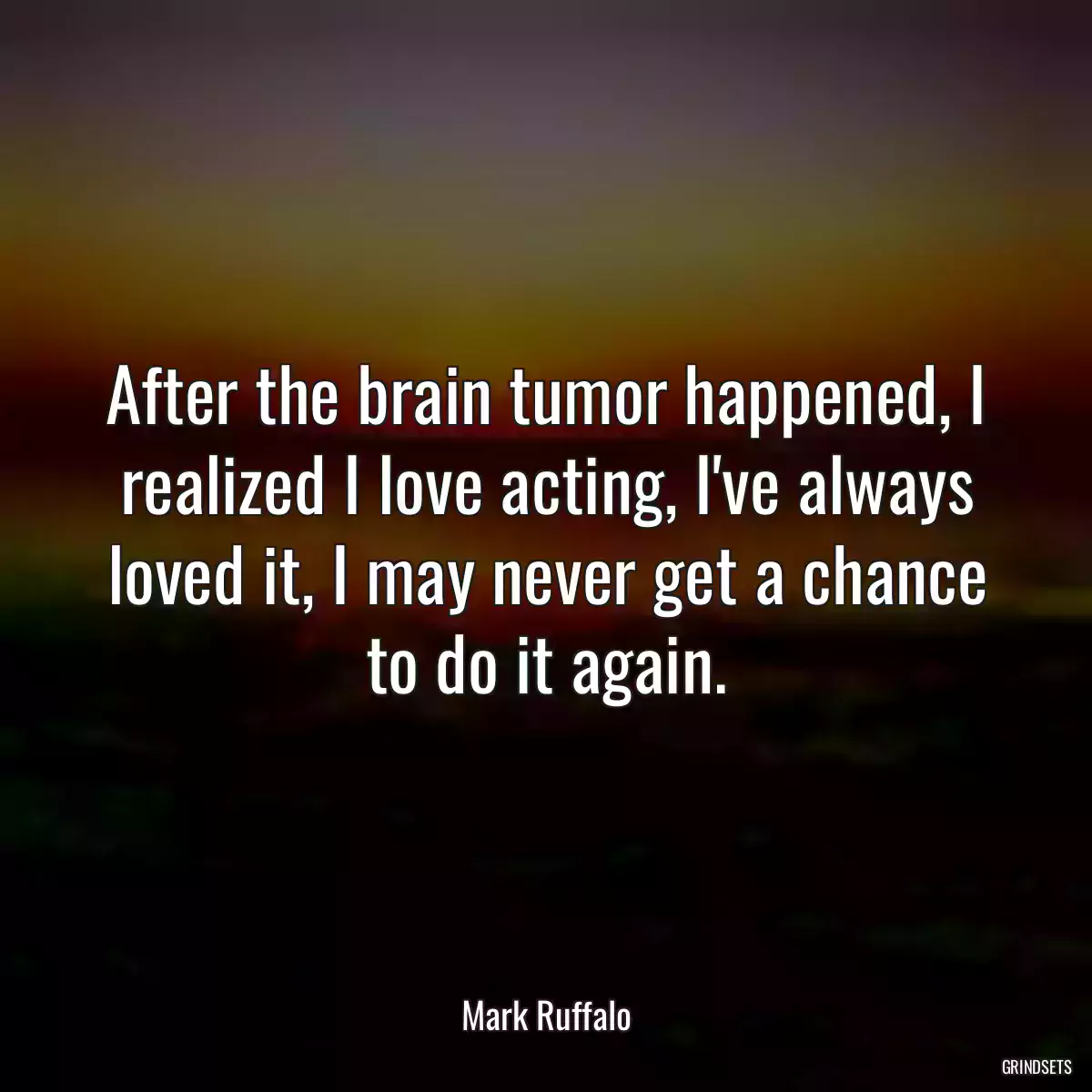 After the brain tumor happened, I realized I love acting, I\'ve always loved it, I may never get a chance to do it again.