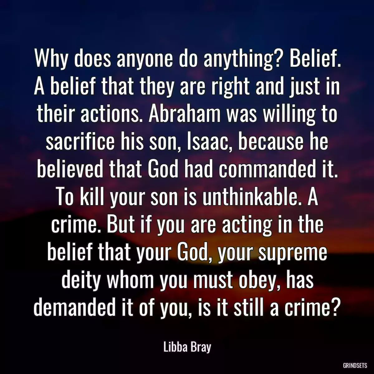 Why does anyone do anything? Belief. A belief that they are right and just in their actions. Abraham was willing to sacrifice his son, Isaac, because he believed that God had commanded it. To kill your son is unthinkable. A crime. But if you are acting in the belief that your God, your supreme deity whom you must obey, has demanded it of you, is it still a crime?