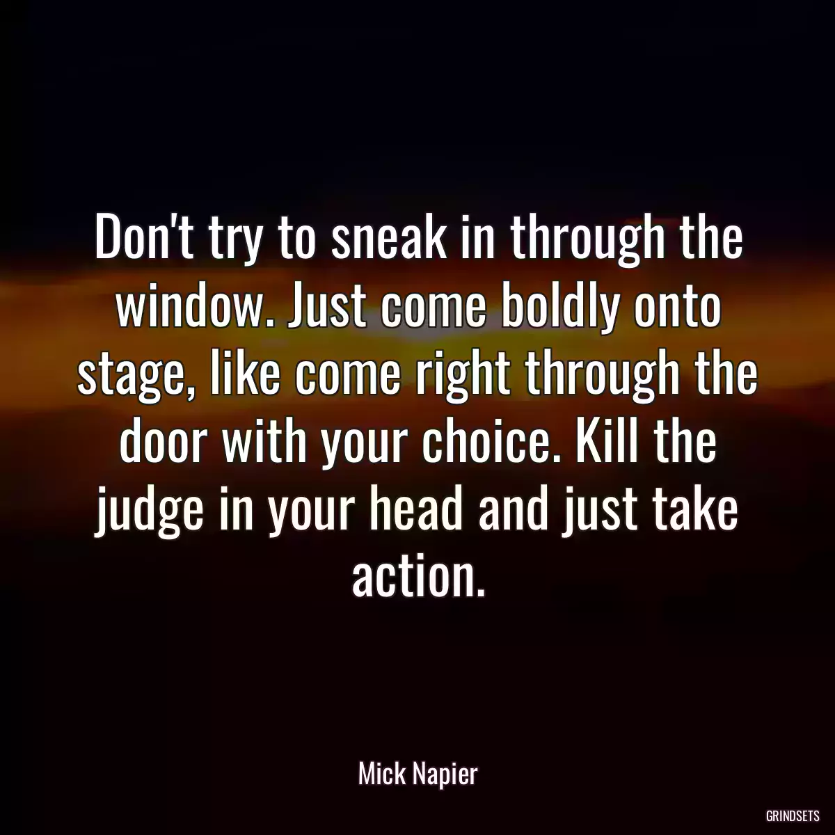 Don\'t try to sneak in through the window. Just come boldly onto stage, like come right through the door with your choice. Kill the judge in your head and just take action.