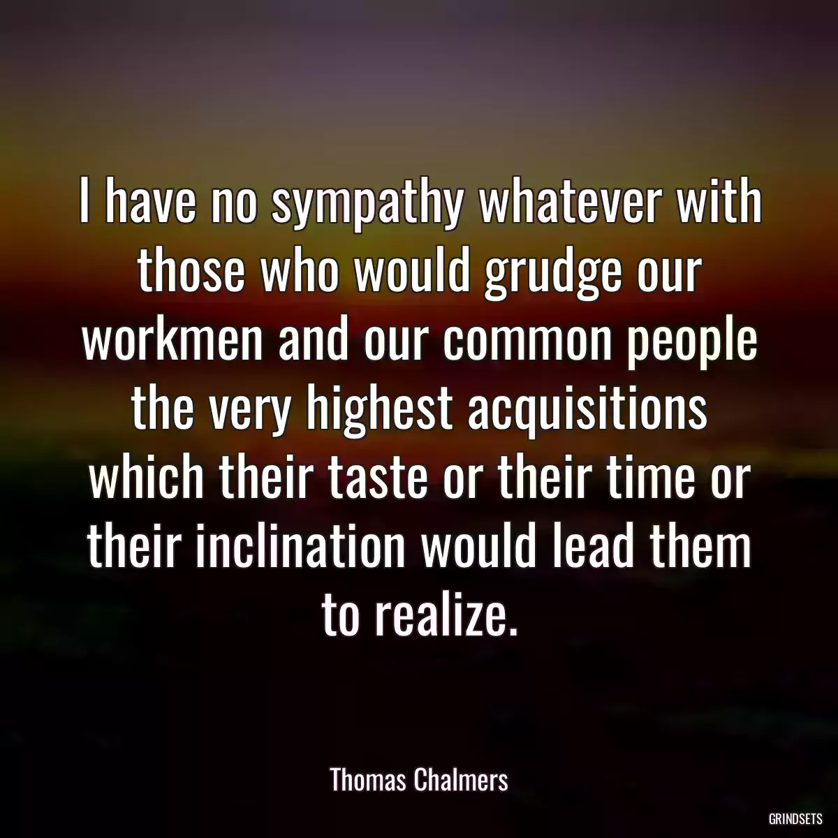 I have no sympathy whatever with those who would grudge our workmen and our common people the very highest acquisitions which their taste or their time or their inclination would lead them to realize.