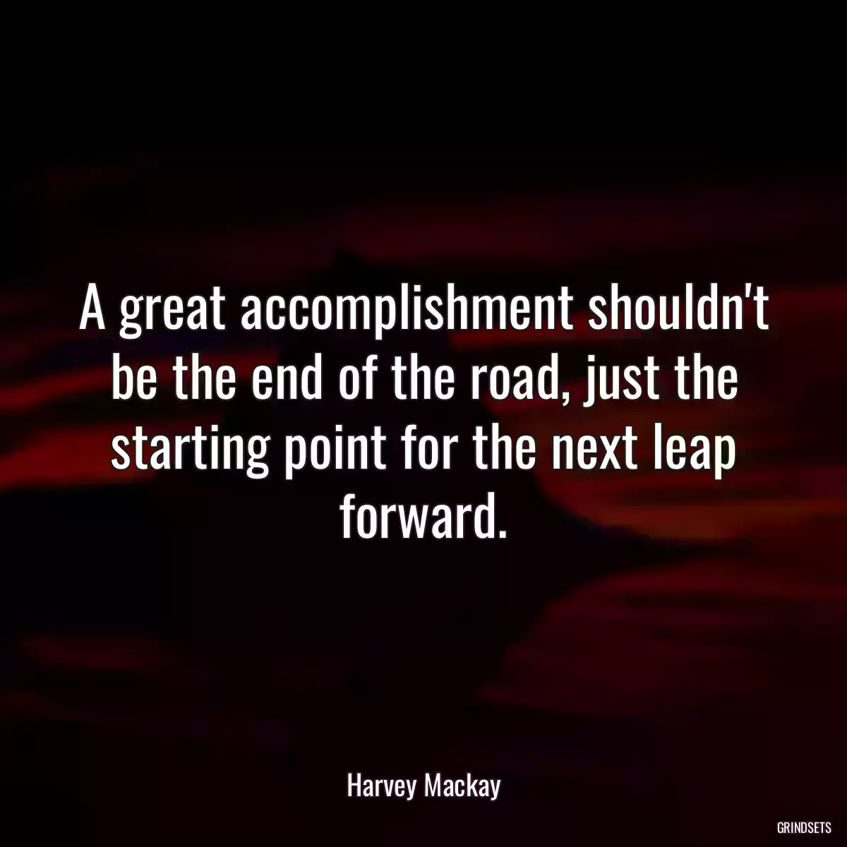 A great accomplishment shouldn\'t be the end of the road, just the starting point for the next leap forward.