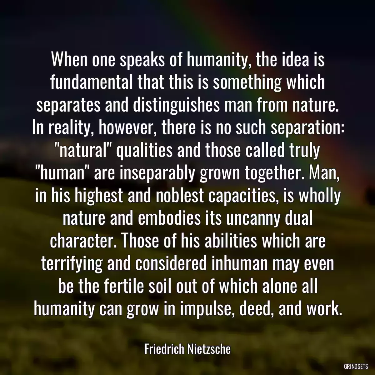 When one speaks of humanity, the idea is fundamental that this is something which separates and distinguishes man from nature. In reality, however, there is no such separation: \