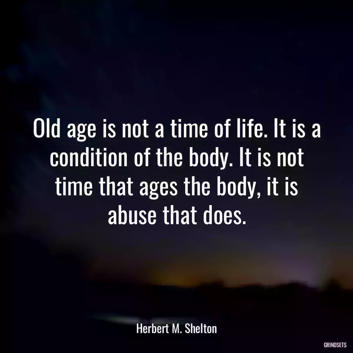 Old age is not a time of life. It is a condition of the body. It is not time that ages the body, it is abuse that does.