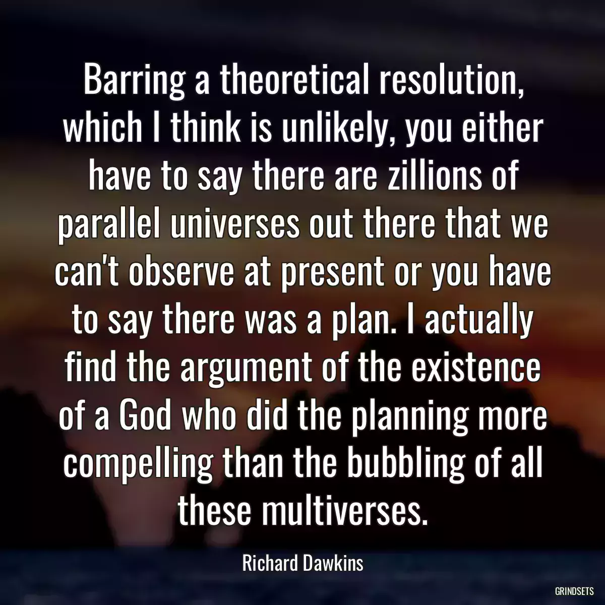 Barring a theoretical resolution, which I think is unlikely, you either have to say there are zillions of parallel universes out there that we can\'t observe at present or you have to say there was a plan. I actually find the argument of the existence of a God who did the planning more compelling than the bubbling of all these multiverses.