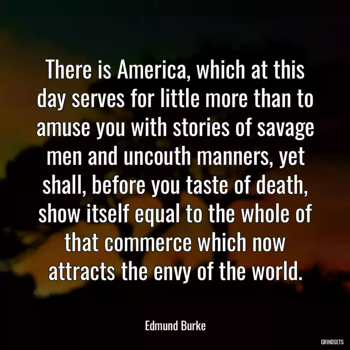 There is America, which at this day serves for little more than to amuse you with stories of savage men and uncouth manners, yet shall, before you taste of death, show itself equal to the whole of that commerce which now attracts the envy of the world.