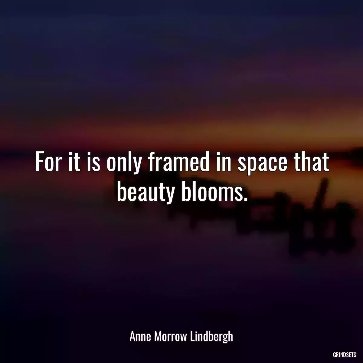 For it is only framed in space that beauty blooms.