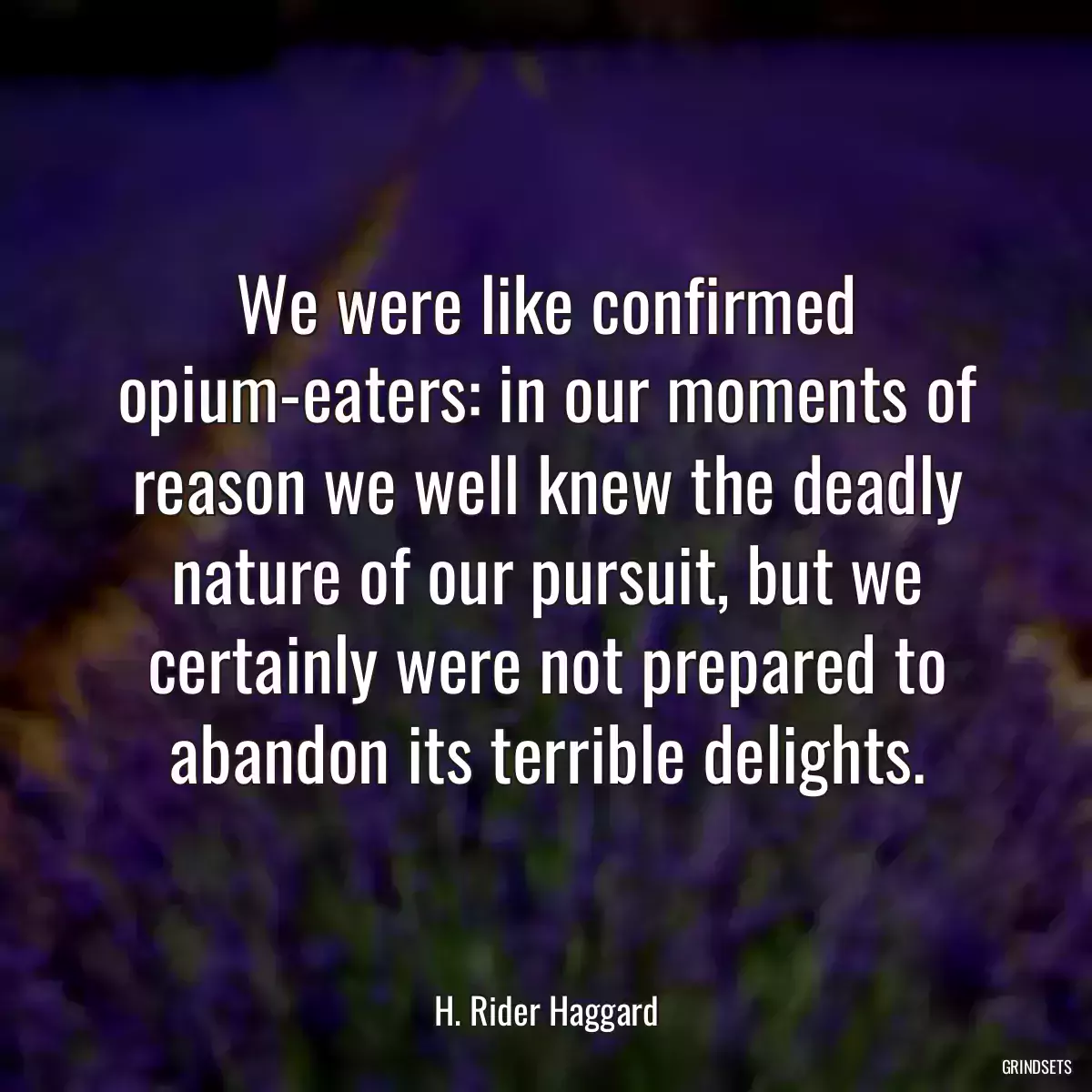 We were like confirmed opium-eaters: in our moments of reason we well knew the deadly nature of our pursuit, but we certainly were not prepared to abandon its terrible delights.